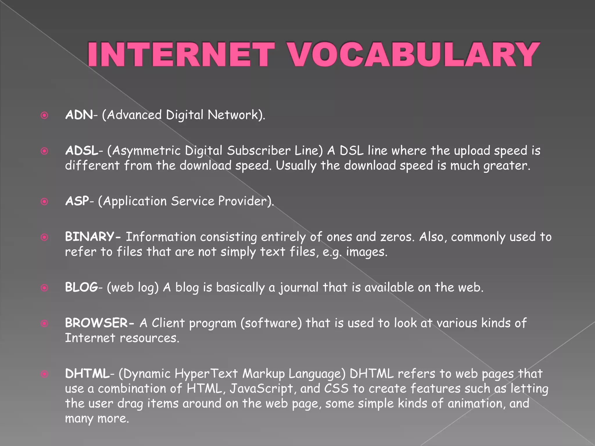 INTERNET VOCABULARYADN- (Advanced Digital Network). ADSL- (Asymmetric Digital Subscriber Line) A DSL line where the upload speed is different from the download speed. Usually the download speed is much greater.ASP- (Application Service Provider). BINARY- Information consisting entirely of ones and zeros. Also, commonly used to refer to files that are not simply text files, e.g. images.BLOG- (web log) A blog is basically a journal that is available on the web.BROWSER- A Client program (software) that is used to look at various kinds of Internet resources.DHTML- (Dynamic HyperText Markup Language) DHTML refers to web pages that use a combination of HTML, JavaScript, and CSS to create features such as letting the user drag items around on the web page, some simple kinds of animation, and many more.