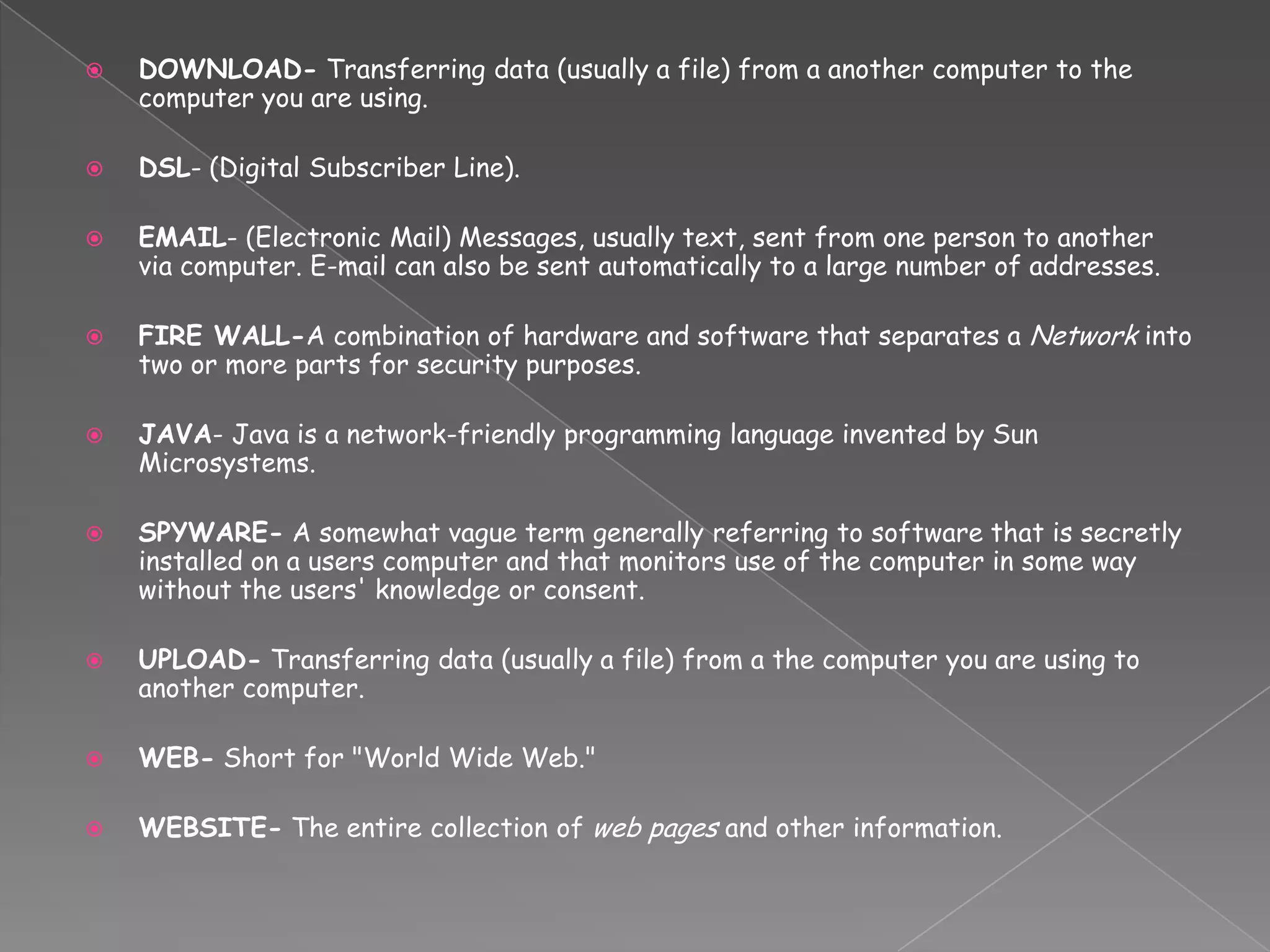 DOWNLOAD- Transferring data (usually a file) from a another computer to the computer you are using. DSL- (Digital Subscriber Line).EMAIL- (Electronic Mail) Messages, usually text, sent from one person to another via computer. E-mail can also be sent automatically to a large number of addresses. FIRE WALL-A combination of hardware and software that separates a Network into two or more parts for security purposes. JAVA- Java is a network-friendly programming language invented by Sun Microsystems. SPYWARE- A somewhat vague term generally referring to software that is secretly installed on a users computer and that monitors use of the computer in some way without the users' knowledge or consent.UPLOAD- Transferring data (usually a file) from a the computer you are using to another computer. WEB- Short for "World Wide Web." WEBSITE- The entire collection of web pages and other information.