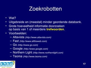 Zoekrobotten Wat? Uitgebreide en (meestal) minder geordende databank. Grote hoeveelheid informatie doorzoeken op basis van 1 of meerdere  trefwoorden . Voorbeelden: Altavista   (http://www.altavista.com) Fast   (http://www.alltheweb.com) Go  (http://www.go.com) Google  (http://www.google.com) Northern  Light  (http://www.northernlight.com) Teoma  (http://www.teoma.com)   