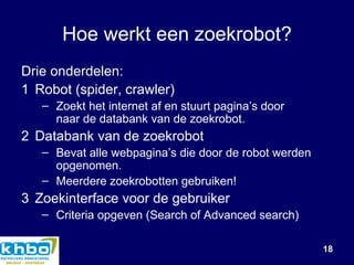 Hoe werkt een zoekrobot? Drie onderdelen: 1 Robot (spider, crawler)  Zoekt het internet af en stuurt pagina’s door  naar de databank van de zoekrobot. 2 Databank van de zoekrobot Bevat alle webpagina’s die door de robot werden opgenomen. Meerdere zoekrobotten gebruiken! 3 Zoekinterface voor de gebruiker Criteria opgeven (Search of Advanced search) 