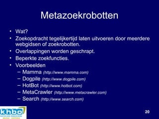 Metazoekrobotten Wat? Zoekopdracht tegelijkertijd laten uitvoeren door meerdere webgidsen of zoekrobotten. Overlappingen worden geschrapt. Beperkte zoekfuncties. Voorbeelden Mamma  (http://www.mamma.com) Dogpile   (http://www.dogpile.com) HotBot  (http://www.hotbot.com) MetaCrawler   (http://www.metacrawler.com) Search   (http://www.search.com) 