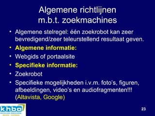 Algemene richtlijnen m.b.t. zoekmachines Algemene stelregel: één zoekrobot kan zeer bevredigend/zeer teleurstellend resultaat geven. Algemene informatie: Webgids of portaalsite Specifieke informatie: Zoekrobot Specifieke mogelijkheden i.v.m. foto’s, figuren, afbeeldingen, video’s en audiofragmenten!!! ( Altavista, Google) 