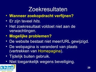 Zoekresultaten Wanneer zoekopdracht verfijnen? Er zijn teveel  hits. Het zoekresultaat voldoet niet aan de verwachtingen.  Mogelijke problemen? De website bestaat niet meer/URL gewijzigd. De webpagina is veranderd van plaats (vertrekken van  Homepagina ). Tijdelijk buiten gebruik. Niet toegankelijk wegens beveiliging. 