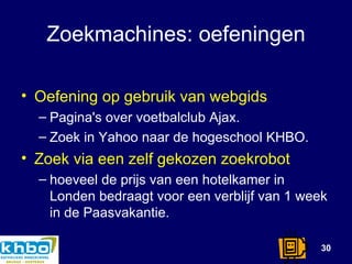 Zoekmachines: oefeningen Oefening op gebruik van webgids Pagina's over voetbalclub Ajax. Zoek in Yahoo naar de hogeschool KHBO. Zoek via een zelf gekozen zoekrobot hoeveel de prijs van een hotelkamer in Londen bedraagt voor een verblijf van 1 week in de Paasvakantie. 