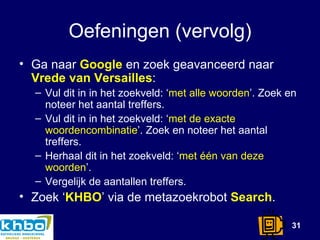 Oefeningen (vervolg) Ga naar  Google  en zoek geavanceerd naar  Vrede van Versailles : Vul dit in in het zoekveld: ‘ met alle woorden ’. Zoek en noteer het aantal treffers. Vul dit in in het zoekveld: ‘ met de exacte woordencombinatie ’. Zoek en noteer het aantal treffers. Herhaal dit in het zoekveld: ‘ met één van deze woorden ’. Vergelijk de aantallen treffers. Zoek ‘ KHBO ’ via de metazoekrobot  Search . 