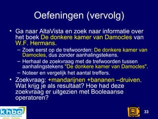 Oefeningen (vervolg) Ga naar AltaVista en zoek naar informatie over het boek  De donkere kamer van Damocles  van  W.F. Hermans .  Zoek eerst op de trefwoorden:  De donkere kamer van Damocles , dus zonder aanhalingstekens.  Herhaal de zoekvraag met de trefwoorden tussen aanhalingstekens  &quot;De donkere kamer van Damocles&quot; .  Noteer en vergelijk het aantal treffers. Zoekvraag:  +mandarijnen +bananen –druiven . Wat krijg je als resultaat? Hoe had deze zoekvraag er uitgezien met Booleaanse operatoren? 