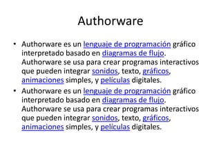 AuthorwareAuthorware es un lenguaje de programación gráfico interpretado basado en diagramas de flujo. Authorware se usa para crear programas interactivos que pueden integrar sonidos, texto, gráficos, animaciones simples, y películas digitales.Authorware es un lenguaje de programación gráfico interpretado basado en diagramas de flujo. Authorware se usa para crear programas interactivos que pueden integrar sonidos, texto, gráficos, animaciones simples, y películas digitales.