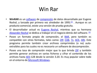 WinRarWinRAR es un software de compresión de datos desarrollado por Eugene Roshal, y lanzado por primera vez alrededor de 1995.[1] . Aunque es un producto comercial, existe una versión de prueba gratuita.El desarrollador actual es Eugene Roshal, mientras que su hermano Alexander Roshal se dedica a trabajar en el negocio detrás del software. [2]Posee un formato propio de compresión, el RAR, pero también es compatible con otros formatos, tales como: ZIP, CAB, 7z, ACE, ARJ. Este programa permite también crear archivos comprimidos (o no) auto-extraibles para los cuales no es necesario un software de descompresión.Posee una tasa de compresión mejor que la que brinda ZIP y también permite generar archivos en varios ficheros y cifrar el contenido de los archivos hasta AES-128 desde la versión 3.20. Es muy popular sobre todo en el entorno de Microsoft Windows.