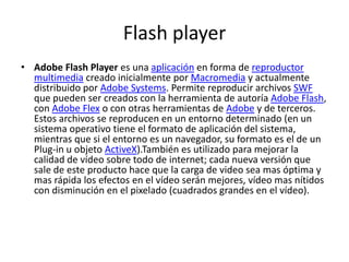 Flash playerAdobe Flash Player es una aplicación en forma de reproductor multimedia creado inicialmente por Macromedia y actualmente distribuido por Adobe Systems. Permite reproducir archivos SWF que pueden ser creados con la herramienta de autoría Adobe Flash, con Adobe Flex o con otras herramientas de Adobe y de terceros. Estos archivos se reproducen en un entorno determinado (en un sistema operativo tiene el formato de aplicación del sistema, mientras que si el entorno es un navegador, su formato es el de un Plug-in u objeto ActiveX).También es utilizado para mejorar la calidad de vídeo sobre todo de internet; cada nueva versión que sale de este producto hace que la carga de video sea mas óptima y mas rápida los efectos en el vídeo serán mejores, vídeo mas nítidos con disminución en el pixelado (cuadrados grandes en el vídeo).