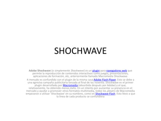 SHOCHWAVEAdobe Shockwave (o simplemente Shockwave) es un plugin para navegadores web que permite la reproducción de contenidos interactivos como juegos, presentaciones, aplicaciones de formación, etc, anteriormente llamado Macromedia Shockwave.A menudo es confundido con el plugin de la misma casa Adobe Flash Player. Esto se debe a una agresiva campaña publicitaria lanzada al final de los noventa. Shockwave es el primer plugin desarrollado por Macromedia (absorbida después por Adobe) y el que, relativamente, ha obtenido menos éxito. En un intento por aumentar su presencia en el mercado y ayudar a promover otros formatos multimedia, todos los players de Macromedia empezaron a utilizar 'Shockwave' en su nombres, como en Shockwave Flash. Esto llevo a que la línea de cada producto se confundiera