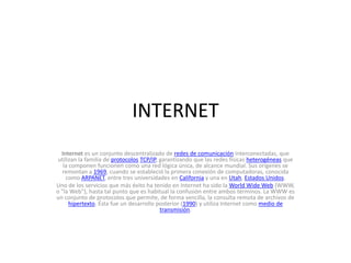 INTERNET Internet es un conjunto descentralizado de redes de comunicación interconectadas, que utilizan la familia de protocolosTCP/IP, garantizando que las redes físicas heterogéneas que la componen funcionen como una red lógica única, de alcance mundial. Sus orígenes se remontan a 1969, cuando se estableció la primera conexión de computadoras, conocida como ARPANET, entre tres universidades en California y una en Utah, Estados Unidos. Uno de los servicios que más éxito ha tenido en Internet ha sido la WorldWide Web (WWW, o &quot;la Web&quot;), hasta tal punto que es habitual la confusión entre ambos términos. La WWW es un conjunto de protocolos que permite, de forma sencilla, la consulta remota de archivos de hipertexto. Ésta fue un desarrollo posterior (1990) y utiliza Internet como medio de transmisión. 