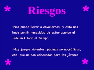 Riesgos Nos puede llevar a enviciarnos, y esto nos  hace sentir necesidad de estar usando el  Internet todo el tiempo. Hay juegos violentos, páginas pornográficas,  etc. que no son adecuadas para los jóvenes. * * * * 