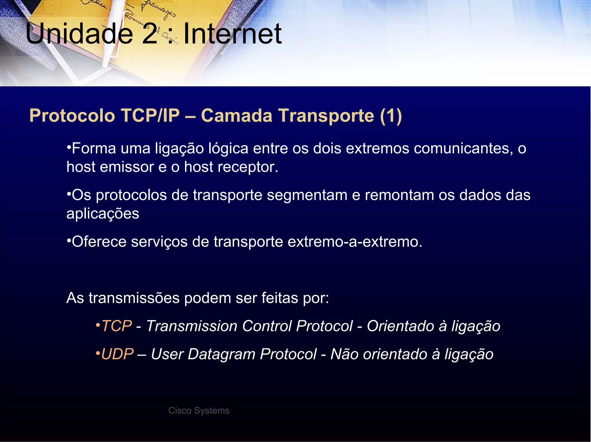 Protocolo TCP/IP – Camada Transporte (1) Unidade 2 : Internet  Forma uma ligação lógica entre os dois extremos comunicantes, o host emissor e o host receptor. Os protocolos de transporte segmentam e remontam os dados das aplicações Oferece serviços de transporte extremo-a-extremo. As transmissões podem ser feitas por: TCP  - Transmission Control Protocol - Orientado à ligação UDP  – User Datagram Protocol - Não orientado à ligação Cisco Systems 