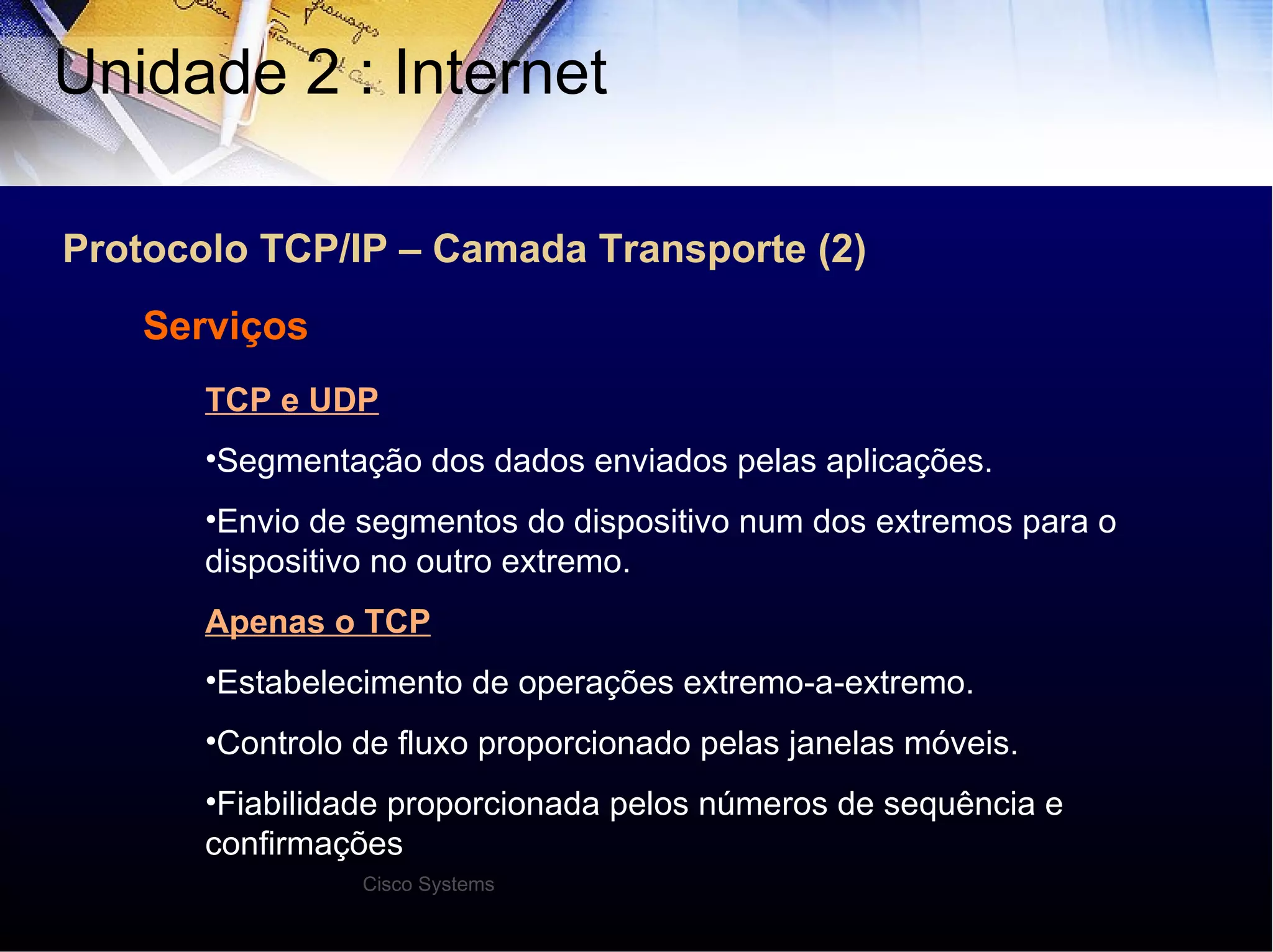 Protocolo TCP/IP – Camada Transporte (2) Unidade 2 : Internet  Serviços TCP e UDP Segmentação dos dados enviados pelas aplicações. Envio de segmentos do dispositivo num dos extremos para o dispositivo no outro extremo. Apenas o TCP Estabelecimento de operações extremo-a-extremo. Controlo de fluxo proporcionado pelas janelas móveis. Fiabilidade proporcionada pelos números de sequência e confirmações Cisco Systems 