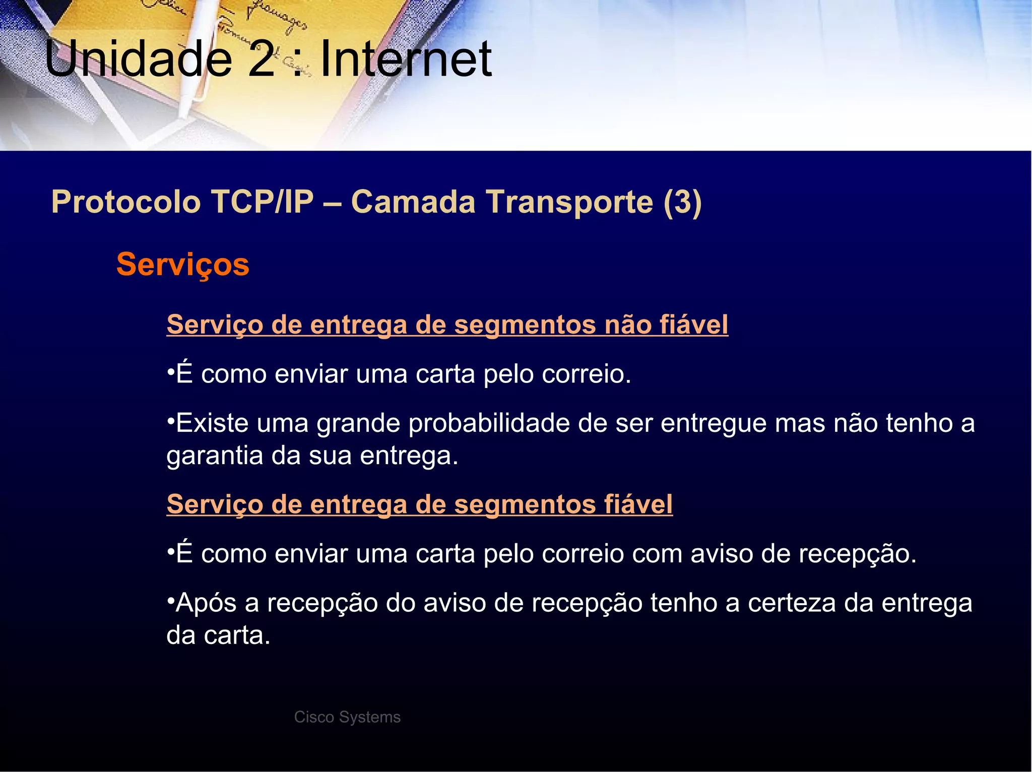 Protocolo TCP/IP – Camada Transporte (3) Unidade 2 : Internet  Serviços Serviço de entrega de segmentos não fiável É como enviar uma carta pelo correio. Existe uma grande probabilidade de ser entregue mas não tenho a garantia da sua entrega. Serviço de entrega de segmentos fiável É como enviar uma carta pelo correio com aviso de recepção. Após a recepção do aviso de recepção tenho a certeza da entrega da carta. Cisco Systems 