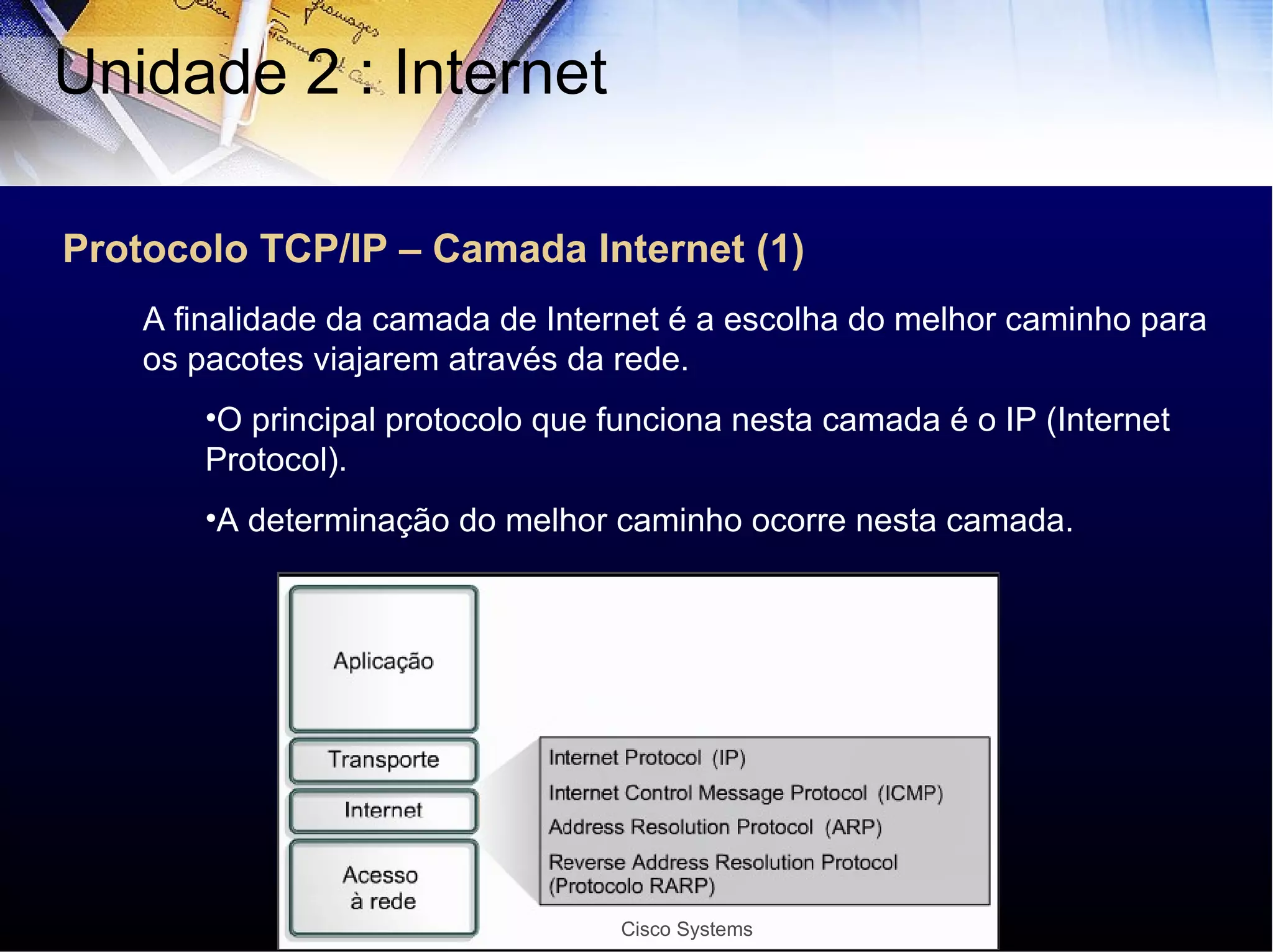 Protocolo TCP/IP – Camada Internet (1) Unidade 2 : Internet  A finalidade da camada de Internet é a escolha do melhor caminho para os pacotes viajarem através da rede. O principal protocolo que funciona nesta camada é o IP (Internet Protocol). A determinação do melhor caminho ocorre nesta camada. Cisco Systems 