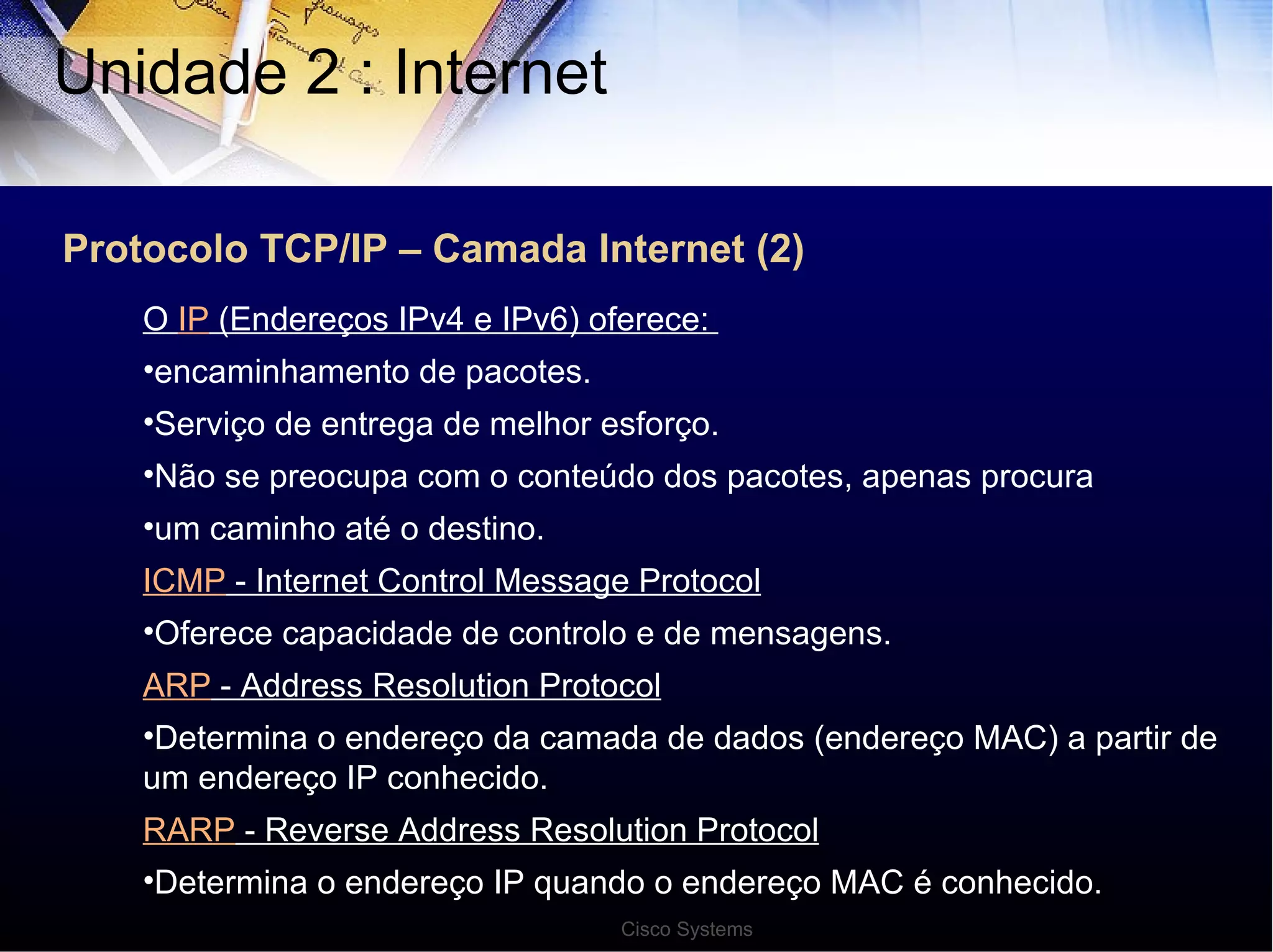 Protocolo TCP/IP – Camada Internet (2) Unidade 2 : Internet  O  IP  (Endereços IPv4 e IPv6) oferece:  encaminhamento de pacotes. Serviço de entrega de melhor esforço. Não se preocupa com o conteúdo dos pacotes, apenas procura um caminho até o destino. ICMP  - Internet Control Message Protocol Oferece capacidade de controlo e de mensagens. ARP  - Address Resolution Protocol Determina o endereço da camada de dados (endereço MAC) a partir de um endereço IP conhecido. RARP  - Reverse Address Resolution Protocol Determina o endereço IP quando o endereço MAC é conhecido. Cisco Systems 
