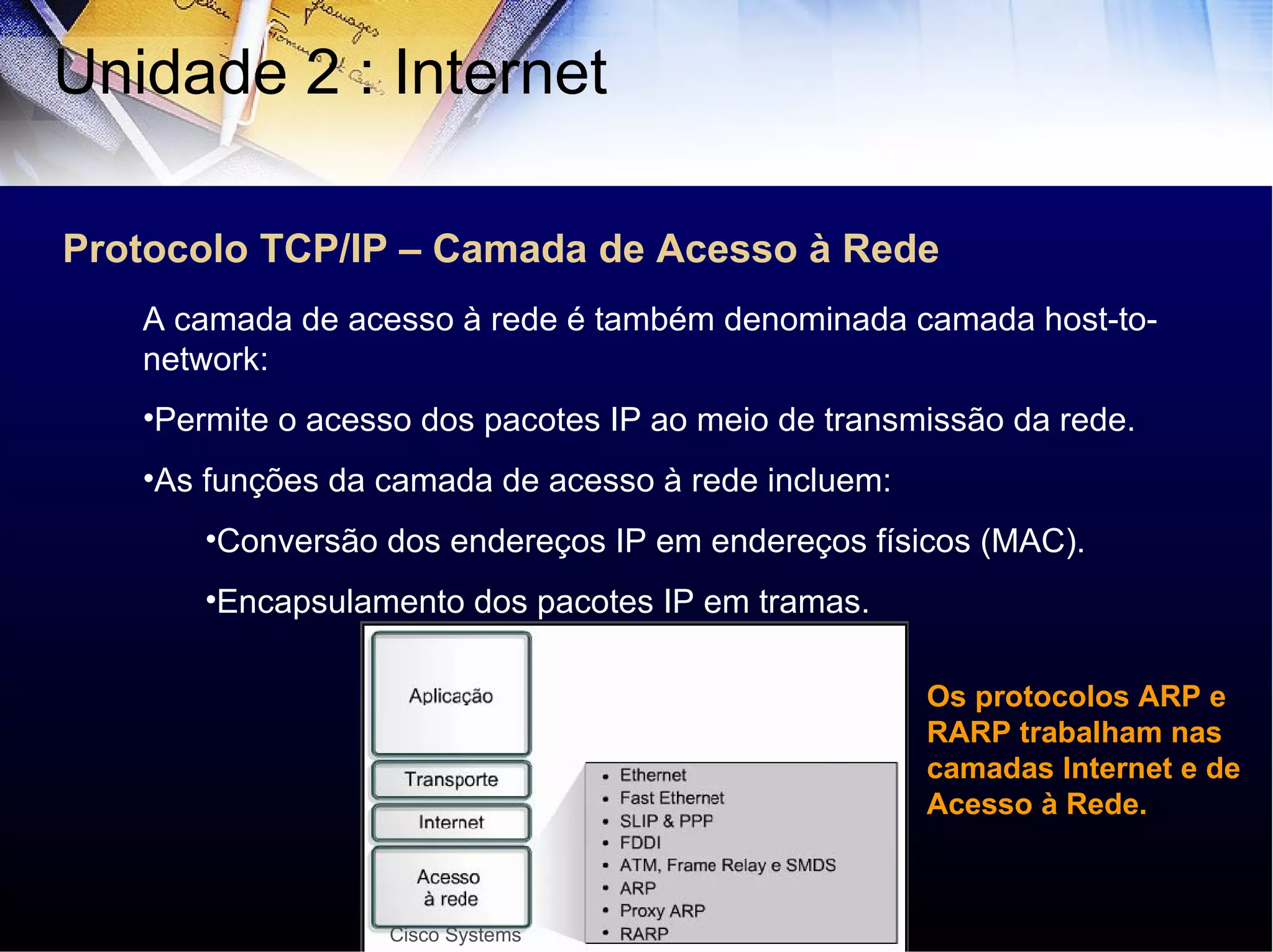 Protocolo TCP/IP – Camada de Acesso à Rede Unidade 2 : Internet  A camada de acesso à rede é também denominada camada host-to-network: Permite o acesso dos pacotes IP ao meio de transmissão da rede. As funções da camada de acesso à rede incluem: Conversão dos endereços IP em endereços físicos (MAC). Encapsulamento dos pacotes IP em tramas. Cisco Systems Os protocolos ARP e RARP trabalham nas camadas Internet e de Acesso à Rede. 