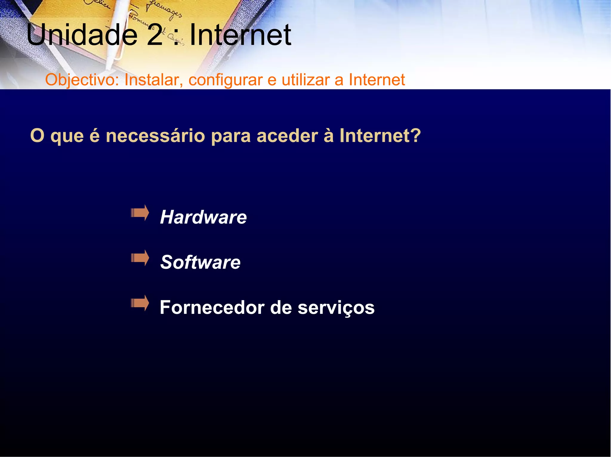 O que é necessário para aceder à Internet? Hardware Software Fornecedor de serviços Unidade 2 : Internet  Objectivo: Instalar, configurar e utilizar a Internet 