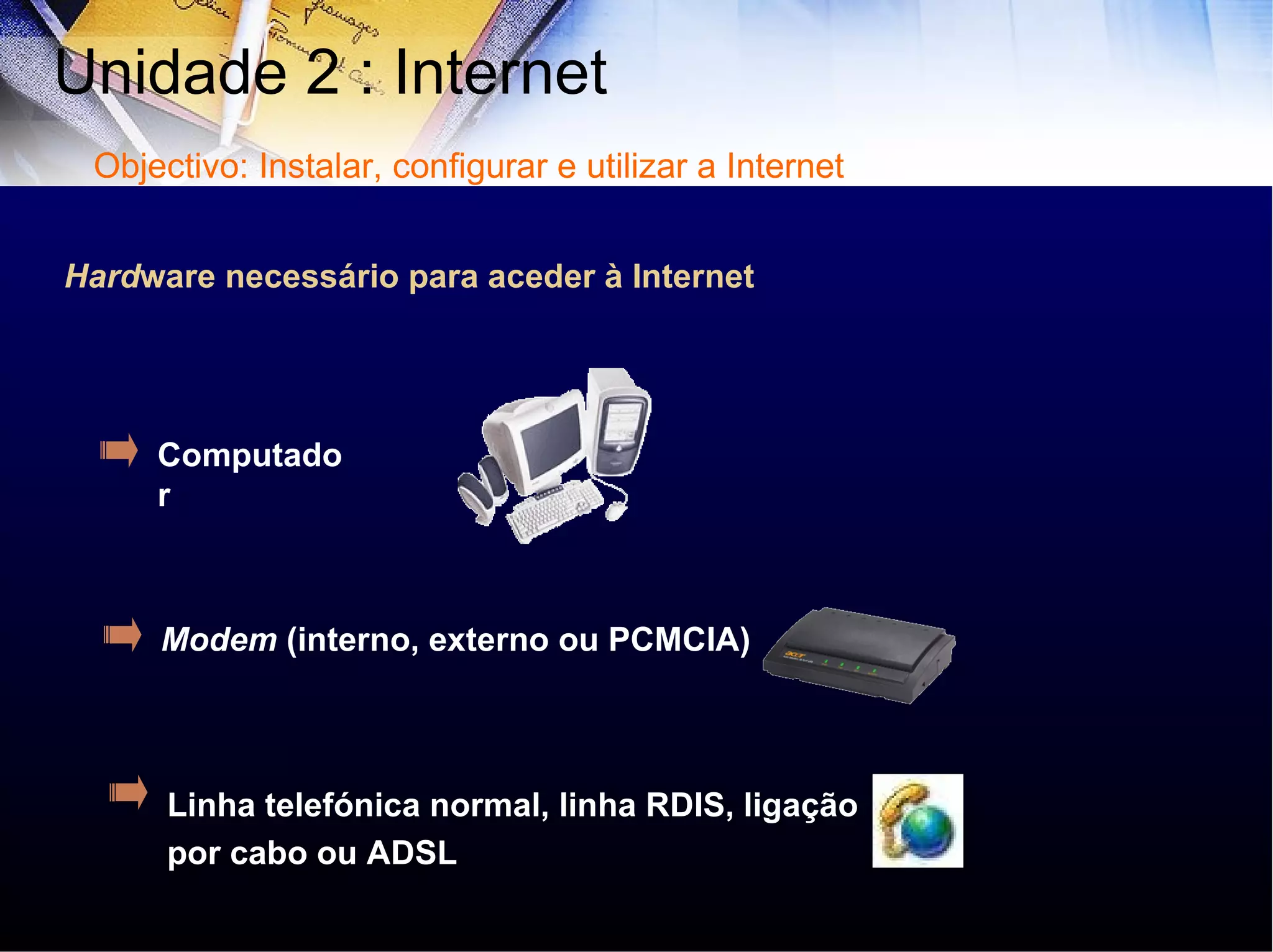 Computador Modem  (interno, externo ou PCMCIA) Linha telefónica normal, linha RDIS, ligação por cabo ou ADSL Hard ware necessário para aceder à Internet Unidade 2 : Internet  Objectivo: Instalar, configurar e utilizar a Internet 