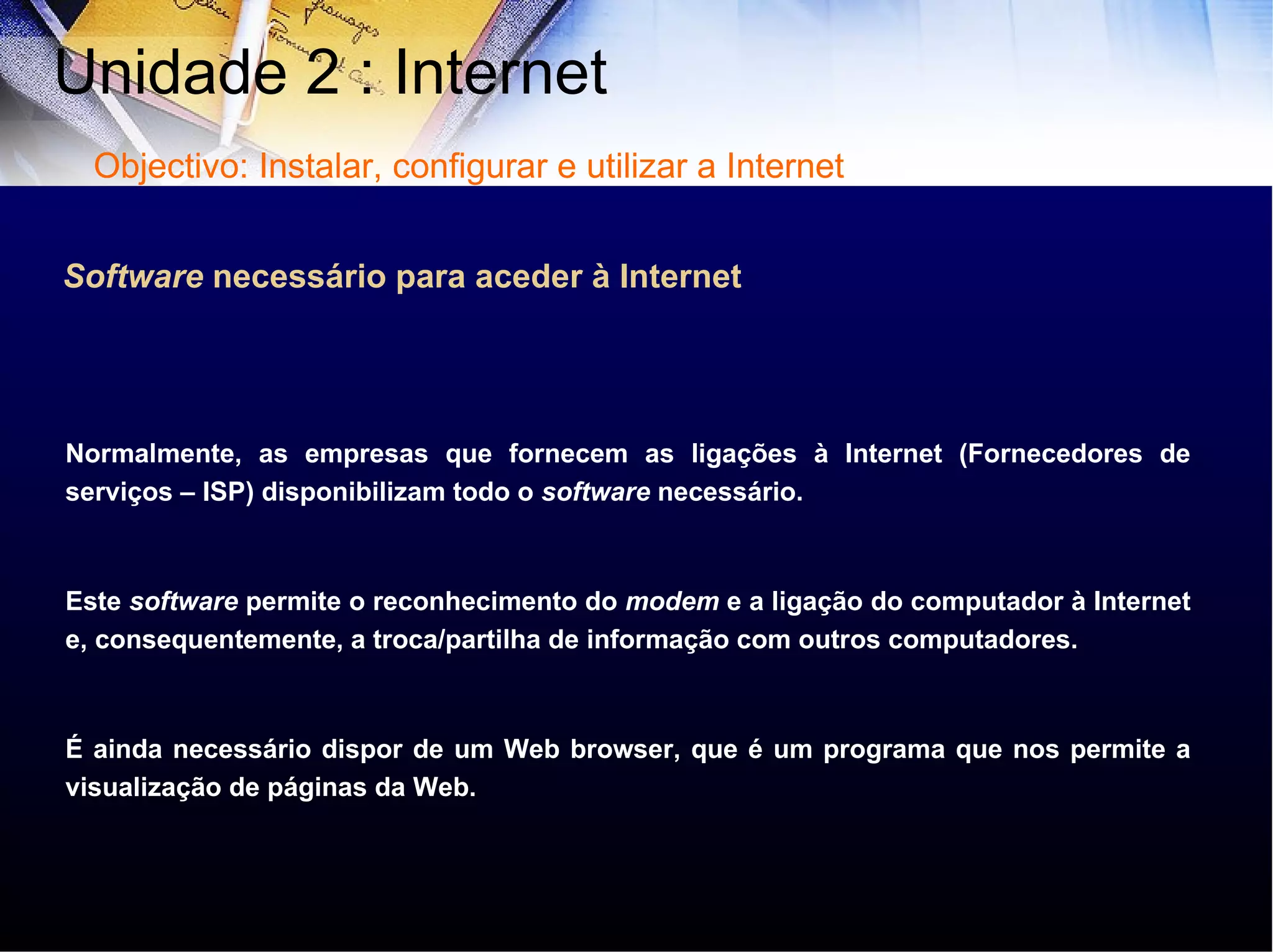 Normalmente, as empresas que fornecem as ligações à Internet (Fornecedores de serviços – ISP) disponibilizam todo o  software  necessário.  Este  software  permite o reconhecimento do  modem  e a ligação do computador à Internet e, consequentemente, a troca/partilha de informação com outros computadores. É ainda necessário dispor de um Web browser, que é um programa que nos permite a visualização de páginas da Web.  Software  necessário para aceder à Internet Unidade 2 : Internet  Objectivo: Instalar, configurar e utilizar a Internet 