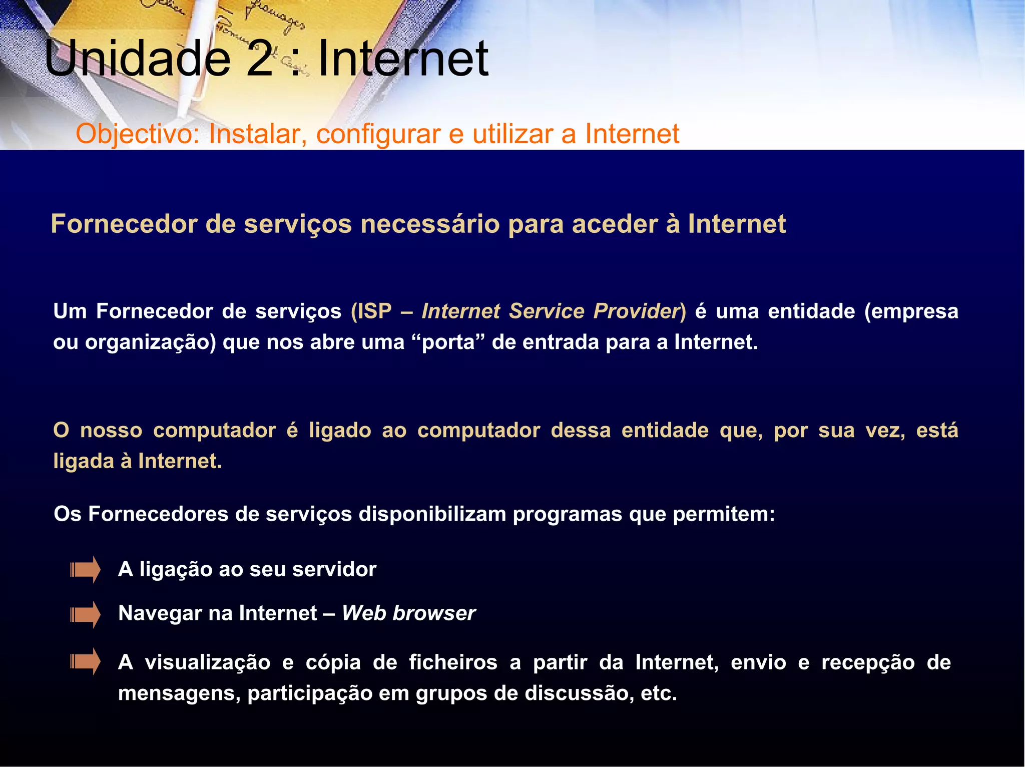 Um Fornecedor de serviços  (ISP –  Internet Service Provider )  é uma entidade (empresa ou organização) que nos abre uma “porta” de entrada para a Internet. O nosso computador é ligado ao computador dessa entidade que, por sua vez, está ligada à Internet. Fornecedor de serviços necessário para aceder à Internet Os Fornecedores de serviços disponibilizam programas que permitem: A ligação ao seu servidor Navegar na Internet –  Web   browser A visualização e cópia de ficheiros a partir da Internet, envio e recepção de mensagens, participação em grupos de discussão, etc.  Unidade 2 : Internet  Objectivo: Instalar, configurar e utilizar a Internet 