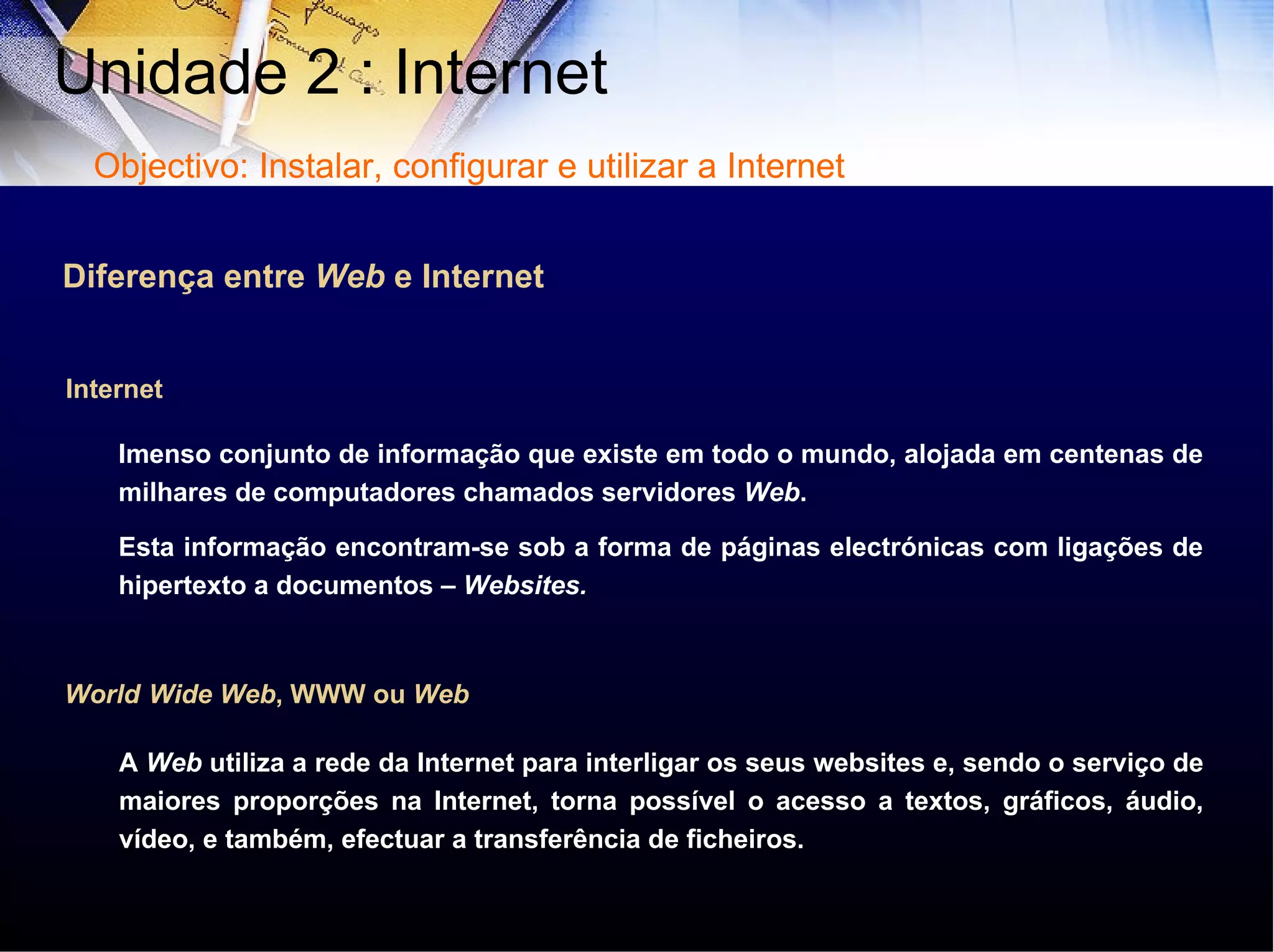 Internet Diferença entre  Web  e Internet Imenso conjunto de informação que existe em todo o mundo, alojada em centenas de milhares de computadores chamados servidores  Web .  Esta informação encontram-se sob a forma de páginas electrónicas com ligações de hipertexto a documentos –  Websites.   World   Wide Web , WWW ou  Web A  Web  utiliza a rede da Internet para interligar os seus websites e, sendo o serviço de maiores proporções na Internet, torna possível o acesso a textos, gráficos, áudio, vídeo, e também, efectuar a transferência de ficheiros. Unidade 2 : Internet  Objectivo: Instalar, configurar e utilizar a Internet 
