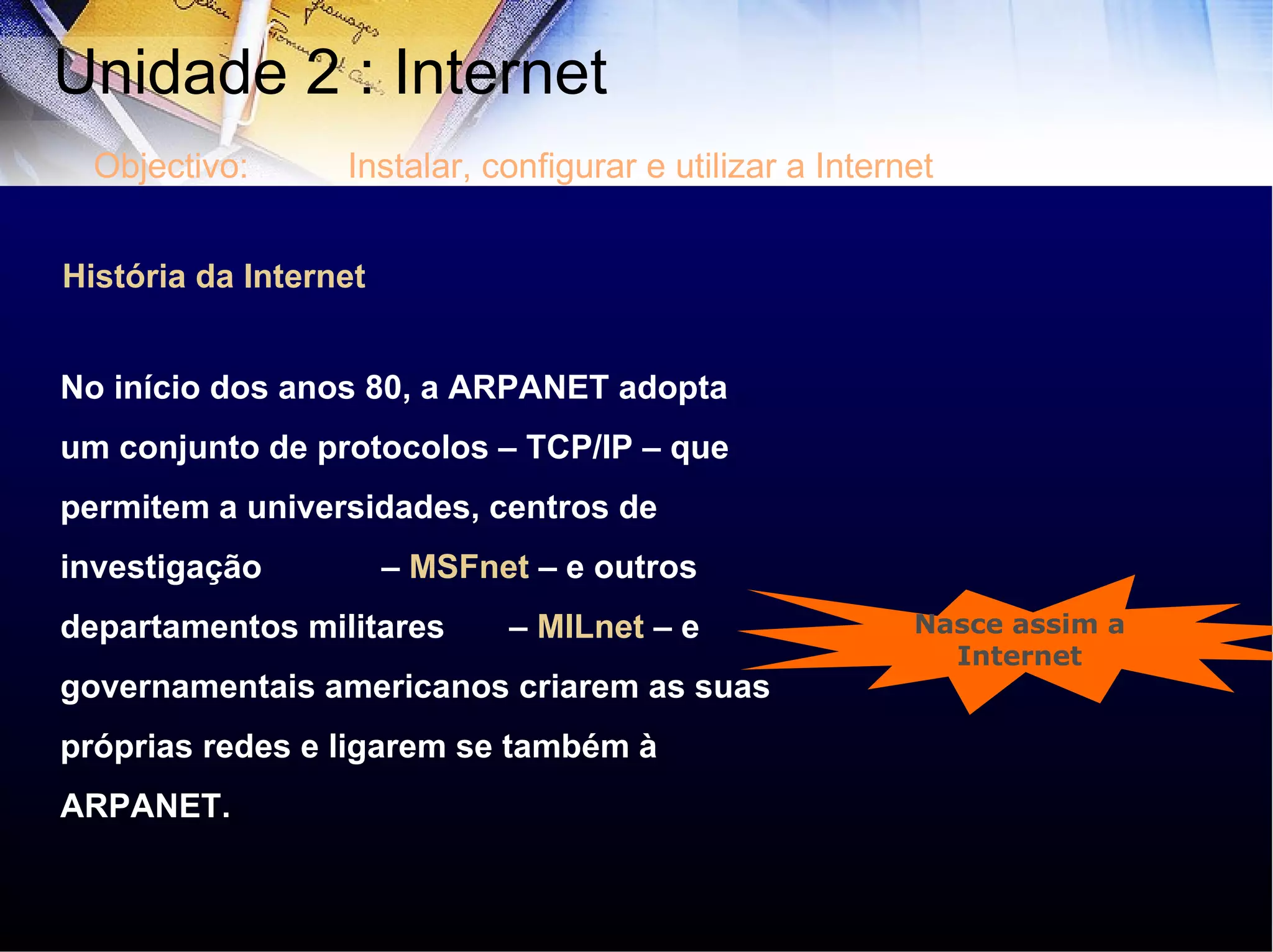 História da Internet No início dos anos 80, a ARPANET adopta um conjunto de protocolos – TCP/IP – que permitem a universidades, centros de investigação  –  MSFnet  – e outros departamentos militares  –  MILnet  – e governamentais americanos criarem as suas próprias redes e ligarem se também à ARPANET.  Nasce assim a Internet Unidade 2 : Internet  Objectivo: Instalar, configurar e utilizar a Internet 