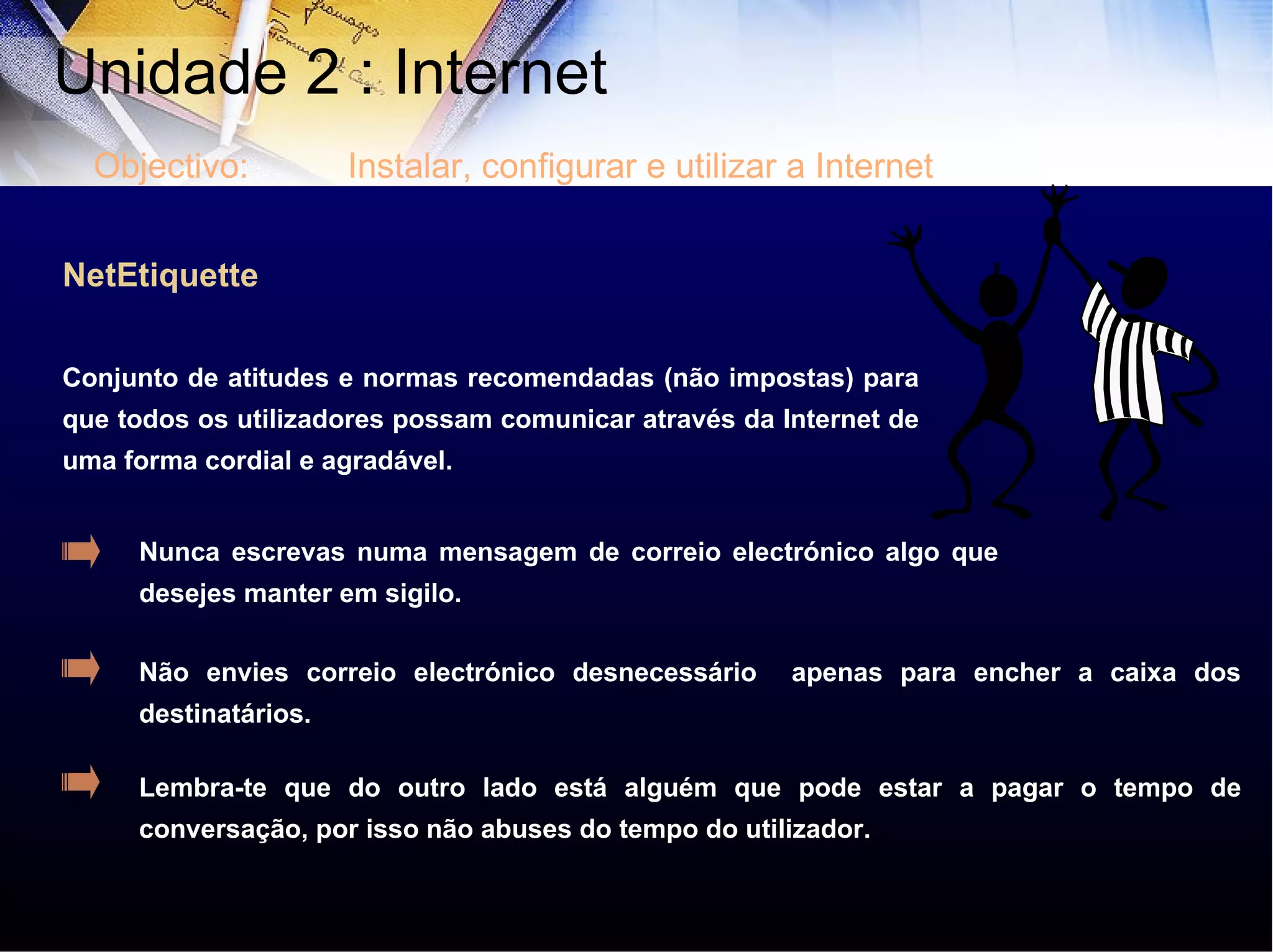 NetEtiquette Conjunto de atitudes e normas recomendadas (não impostas) para que todos os utilizadores possam comunicar através da Internet de uma forma cordial e agradável.   Nunca escrevas numa mensagem de correio electrónico algo que desejes manter em sigilo. Não envies correio electrónico desnecessário  apenas para encher a caixa dos destinatários. Lembra-te que do outro lado está alguém que pode estar a pagar o tempo de conversação, por isso não abuses do tempo do utilizador. Unidade 2 : Internet  Objectivo: Instalar, configurar e utilizar a Internet 