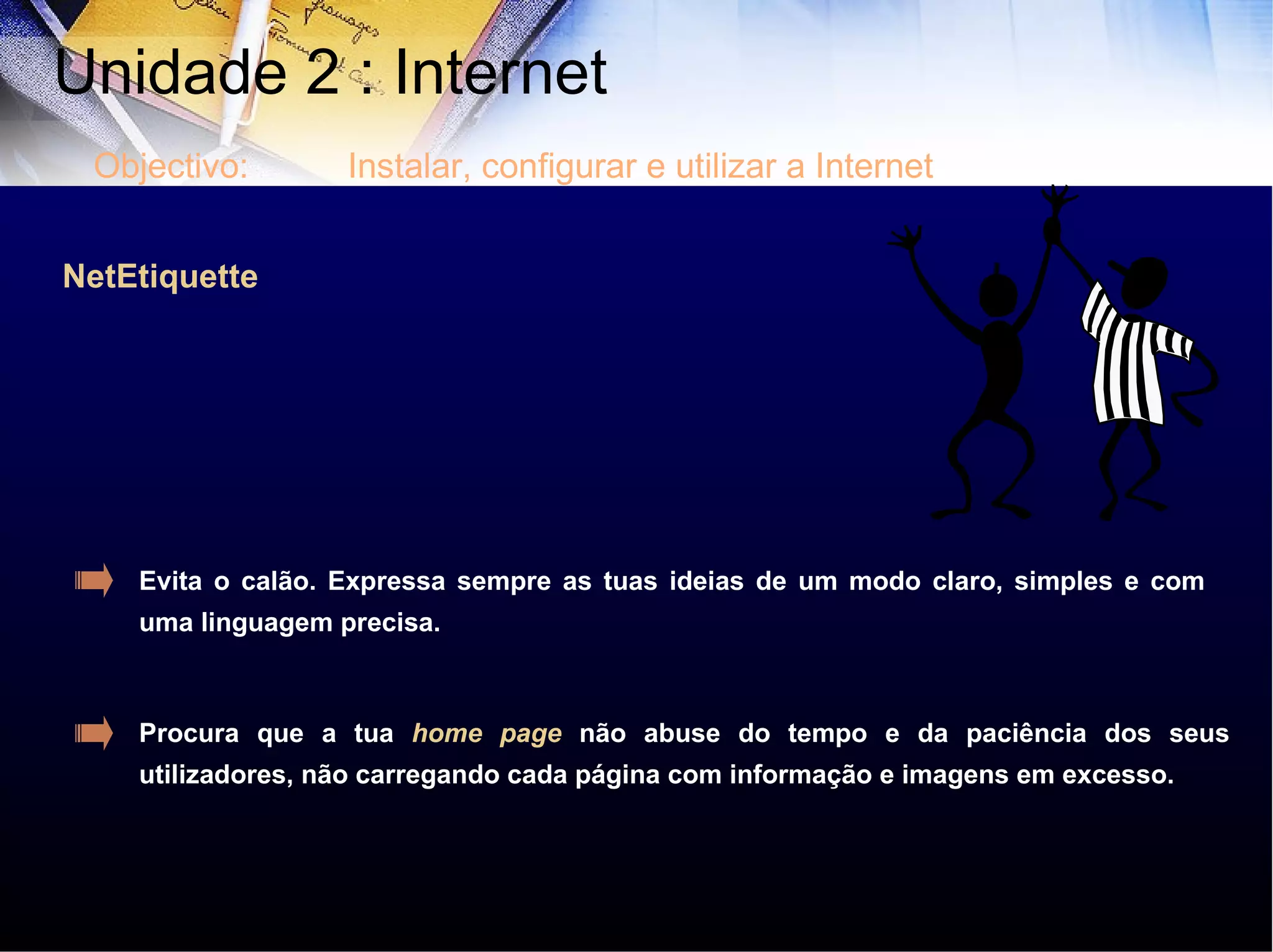 NetEtiquette Evita o calão. Expressa sempre as tuas ideias de um modo claro, simples e com uma linguagem precisa. Procura que a tua  home page  não abuse do tempo e da paciência dos seus utilizadores, não carregando cada página com informação e imagens em excesso. Unidade 2 : Internet  Objectivo: Instalar, configurar e utilizar a Internet 