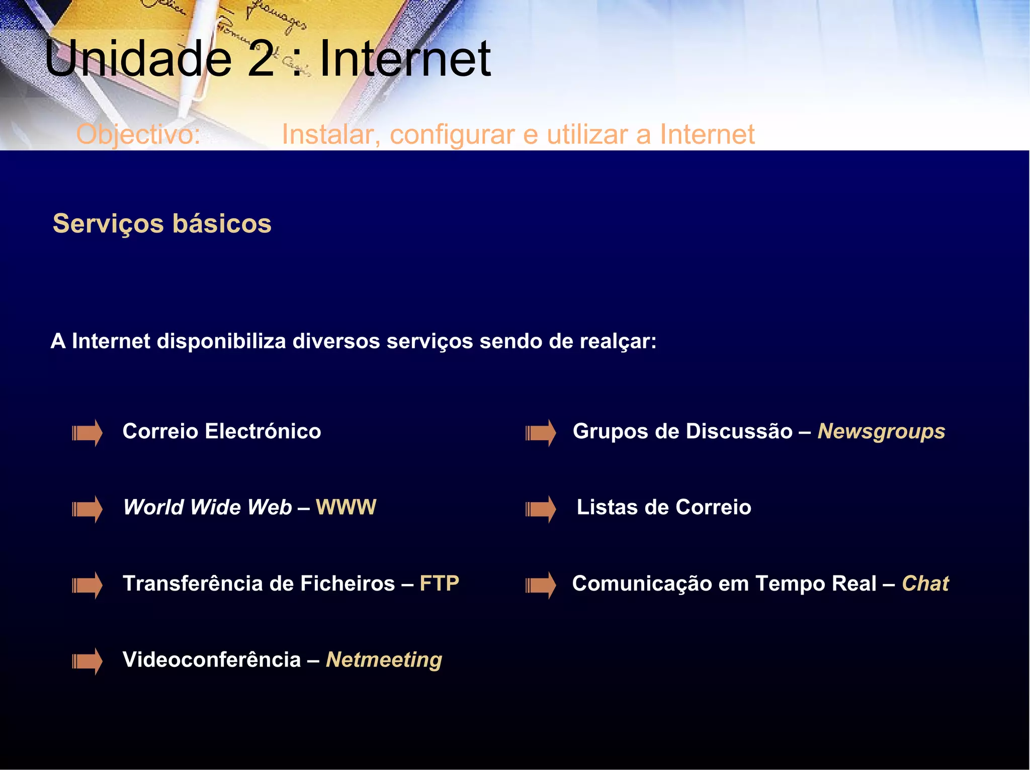 Serviços básicos A Internet disponibiliza diversos serviços sendo de realçar:  Correio Electrónico World Wide Web  –  WWW Transferência de Ficheiros –  FTP   Listas de Correio Grupos de Discussão –  Newsgroups Comunicação em Tempo Real –  Chat Videoconferência –  Netmeeting Unidade 2 : Internet  Objectivo: Instalar, configurar e utilizar a Internet 