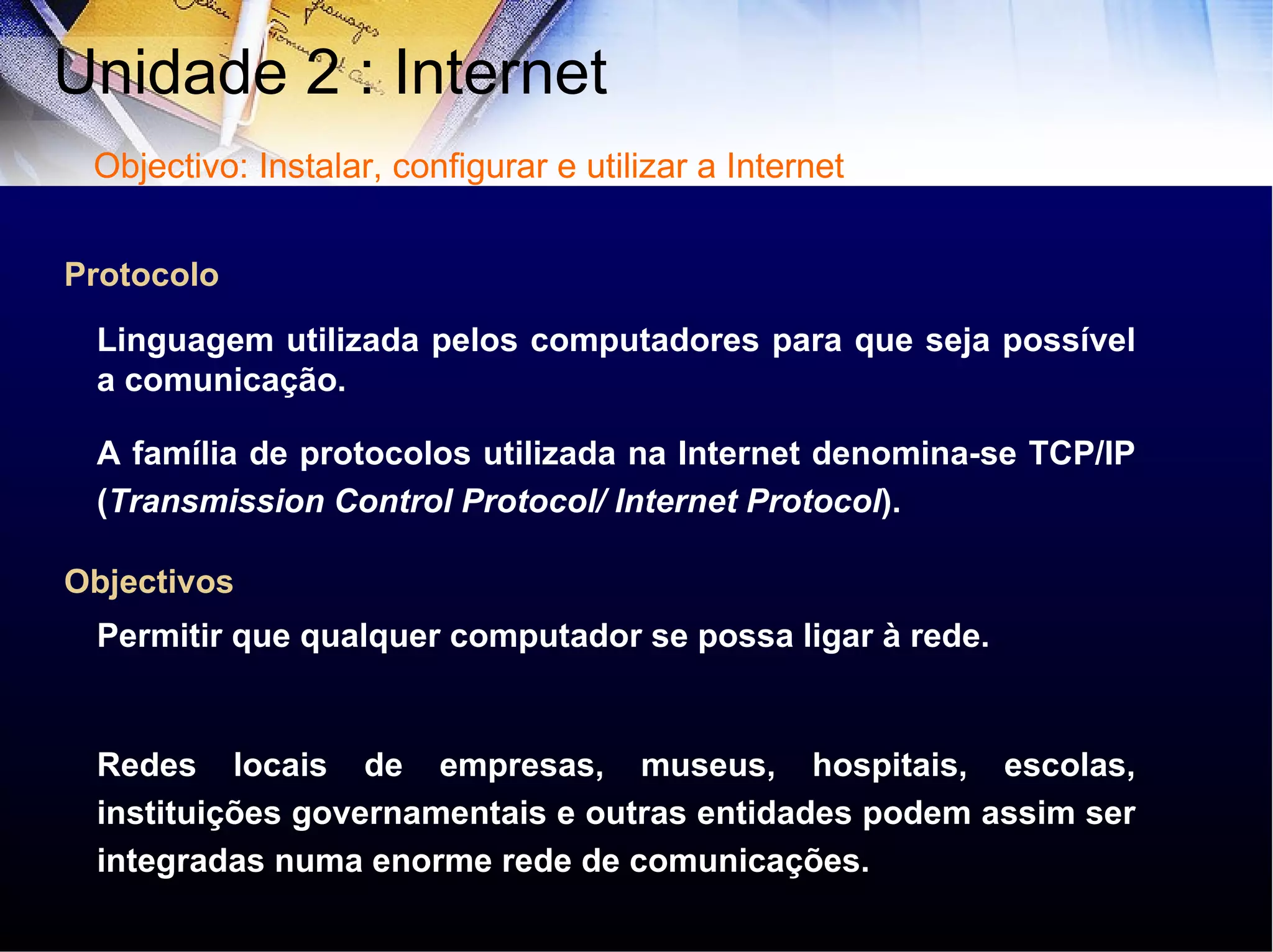 A família de protocolos utilizada na Internet denomina-se TCP/IP ( Transmission Control Protocol/ Internet Protocol ). Protocolo Objectivos Permitir que qualquer computador se possa ligar à rede. Redes locais de empresas, museus, hospitais, escolas, instituições governamentais e outras entidades podem assim ser integradas numa enorme rede de comunicações. Linguagem utilizada pelos computadores para que seja possível a comunicação. Unidade 2 : Internet  Objectivo: Instalar, configurar e utilizar a Internet 