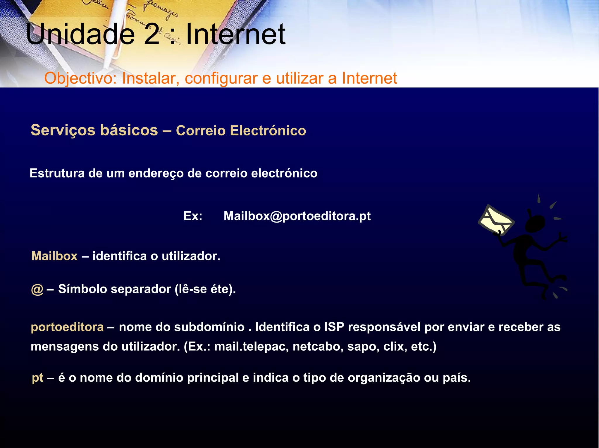 Serviços básicos –  Correio Electrónico Ex:  Mailbox@portoeditora.pt  Mailbox   – identifica o utilizador. @  –   Símbolo separador (lê-se éte). portoeditora  –   nome do subdomínio . Identifica o ISP responsável por enviar e receber as mensagens do utilizador. (Ex.: mail.telepac, netcabo, sapo, clix, etc.) pt  –   é o nome do domínio principal e indica o tipo de organização ou país. Estrutura de um endereço de correio electrónico Unidade 2 : Internet  Objectivo: Instalar, configurar e utilizar a Internet 