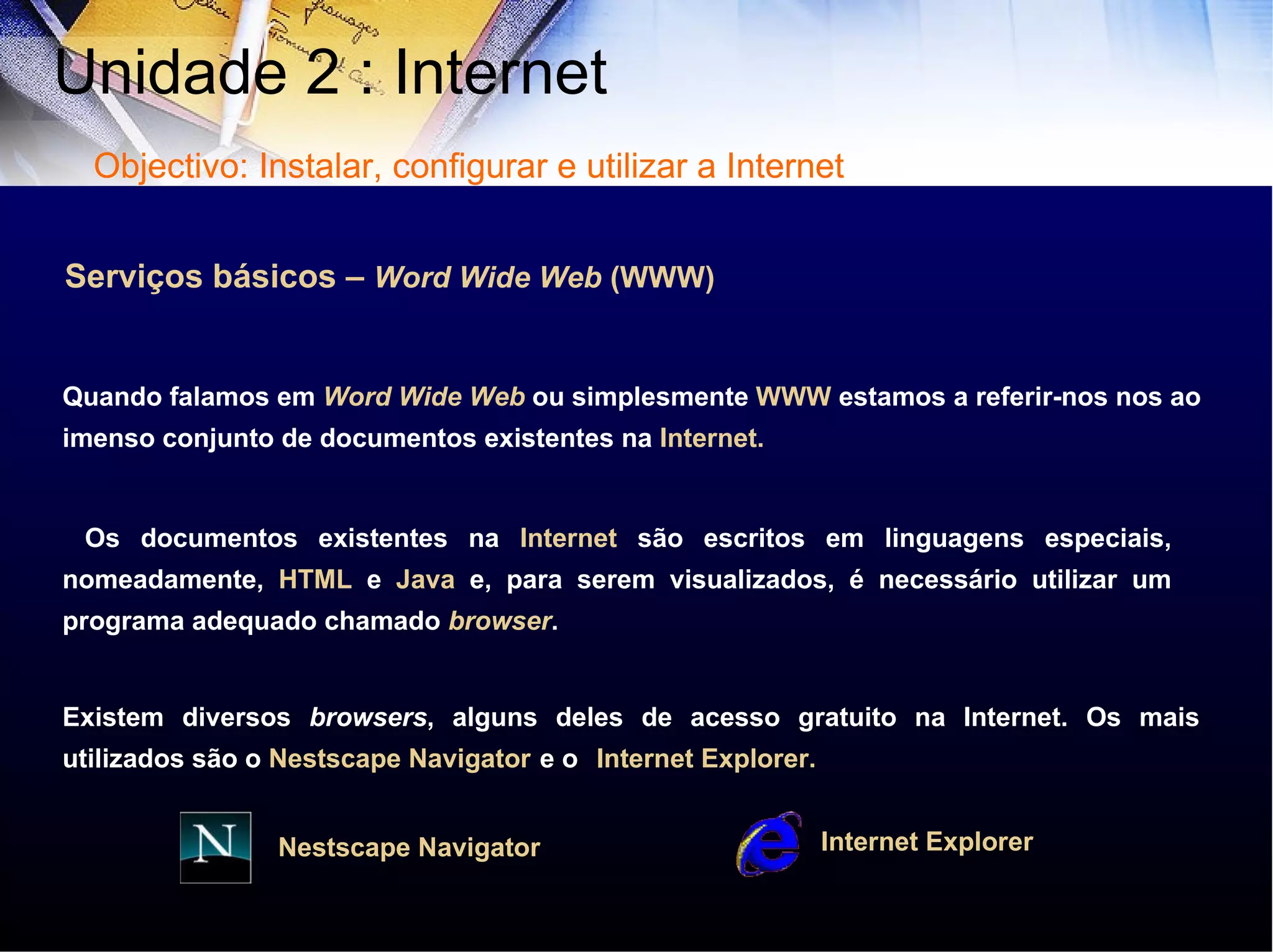 Serviços básicos –  Word Wide Web  (WWW) Quando falamos em  Word Wide Web  ou simplesmente  WWW  estamos a referir-nos nos ao imenso conjunto de documentos existentes na  Internet. Os documentos existentes na  Internet  são escritos em linguagens especiais, nomeadamente,  HTML  e  Java  e, para serem visualizados, é necessário utilizar um programa adequado chamado  browser .  Existem diversos  browsers , alguns deles de acesso gratuito na Internet. Os mais utilizados são o  Nestscape   Navigator   e o   Internet   Explorer. Internet   Explorer Nestscape   Navigator Unidade 2 : Internet  Objectivo: Instalar, configurar e utilizar a Internet 