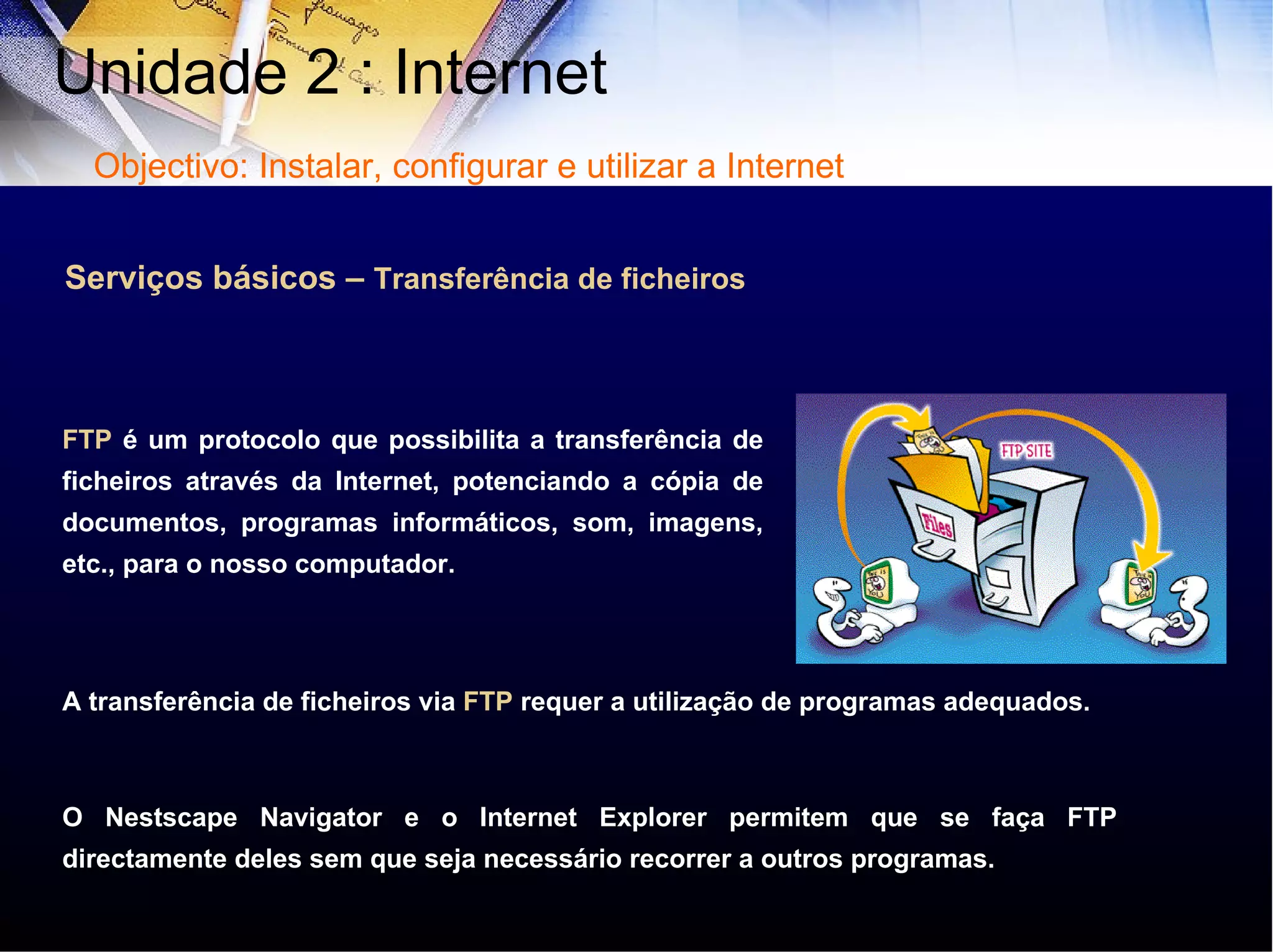 Serviços básicos –  Transferência de ficheiros FTP  é um protocolo que possibilita a transferência de ficheiros através da Internet, potenciando a cópia de documentos, programas informáticos, som, imagens, etc., para o nosso computador. A transferência de ficheiros via  FTP  requer a utilização de programas adequados.  O Nestscape Navigator e o Internet Explorer permitem que se faça FTP directamente deles sem que seja necessário recorrer a outros programas. Unidade 2 : Internet  Objectivo: Instalar, configurar e utilizar a Internet 