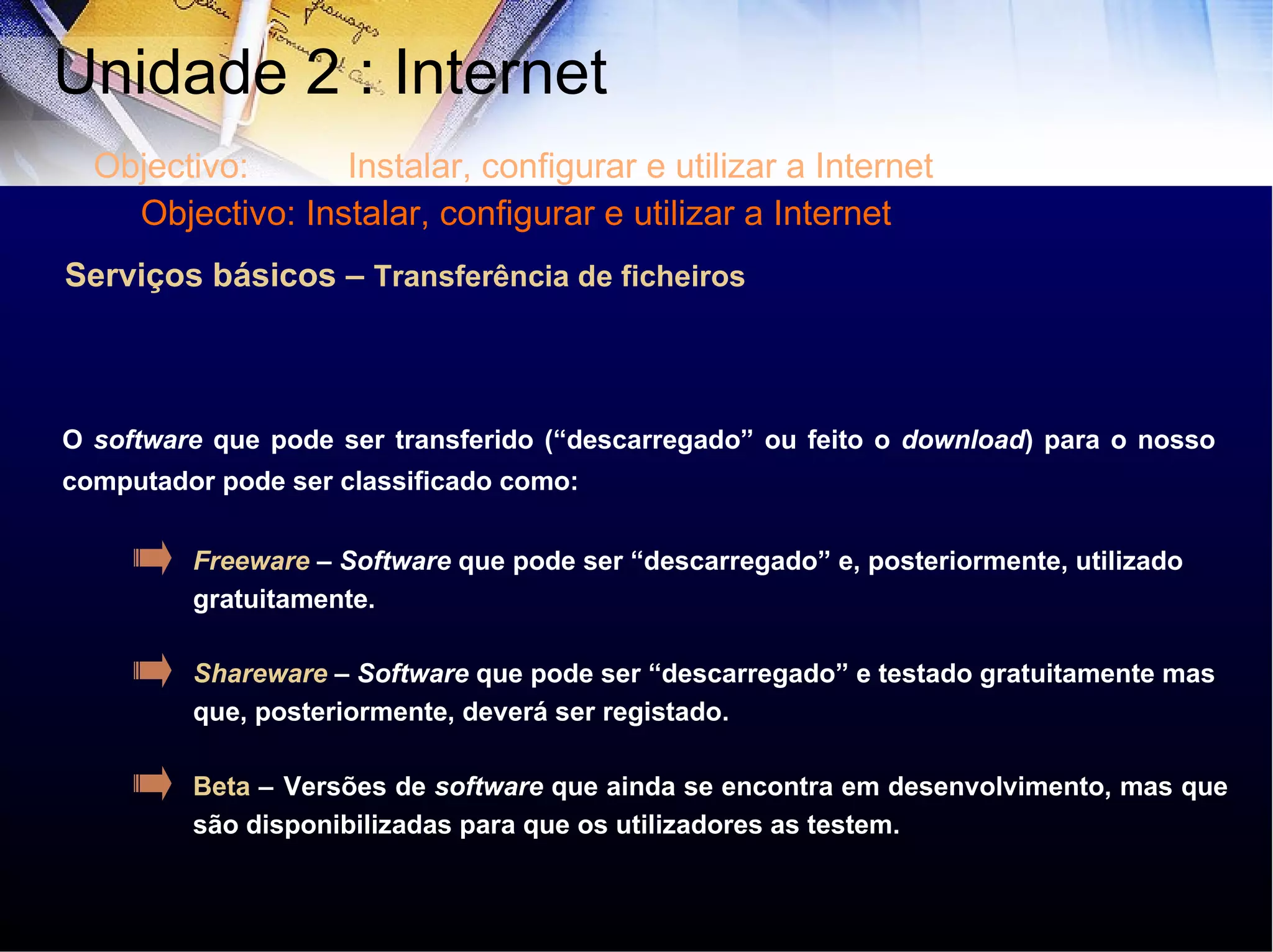 Serviços básicos –  Transferência de ficheiros O  software  que pode ser transferido (“descarregado” ou feito o  download ) para o nosso computador pode ser classificado como: Freeware  –  Software  que pode ser “descarregado” e, posteriormente, utilizado gratuitamente.  Shareware  –  Software  que pode ser “descarregado” e testado gratuitamente mas que, posteriormente, deverá ser registado.  Beta  –   Versões de  software  que ainda se encontra em desenvolvimento, mas que são disponibilizadas para que os utilizadores as testem.  Unidade 2 : Internet  Objectivo: Instalar, configurar e utilizar a Internet Objectivo: Instalar, configurar e utilizar a Internet 