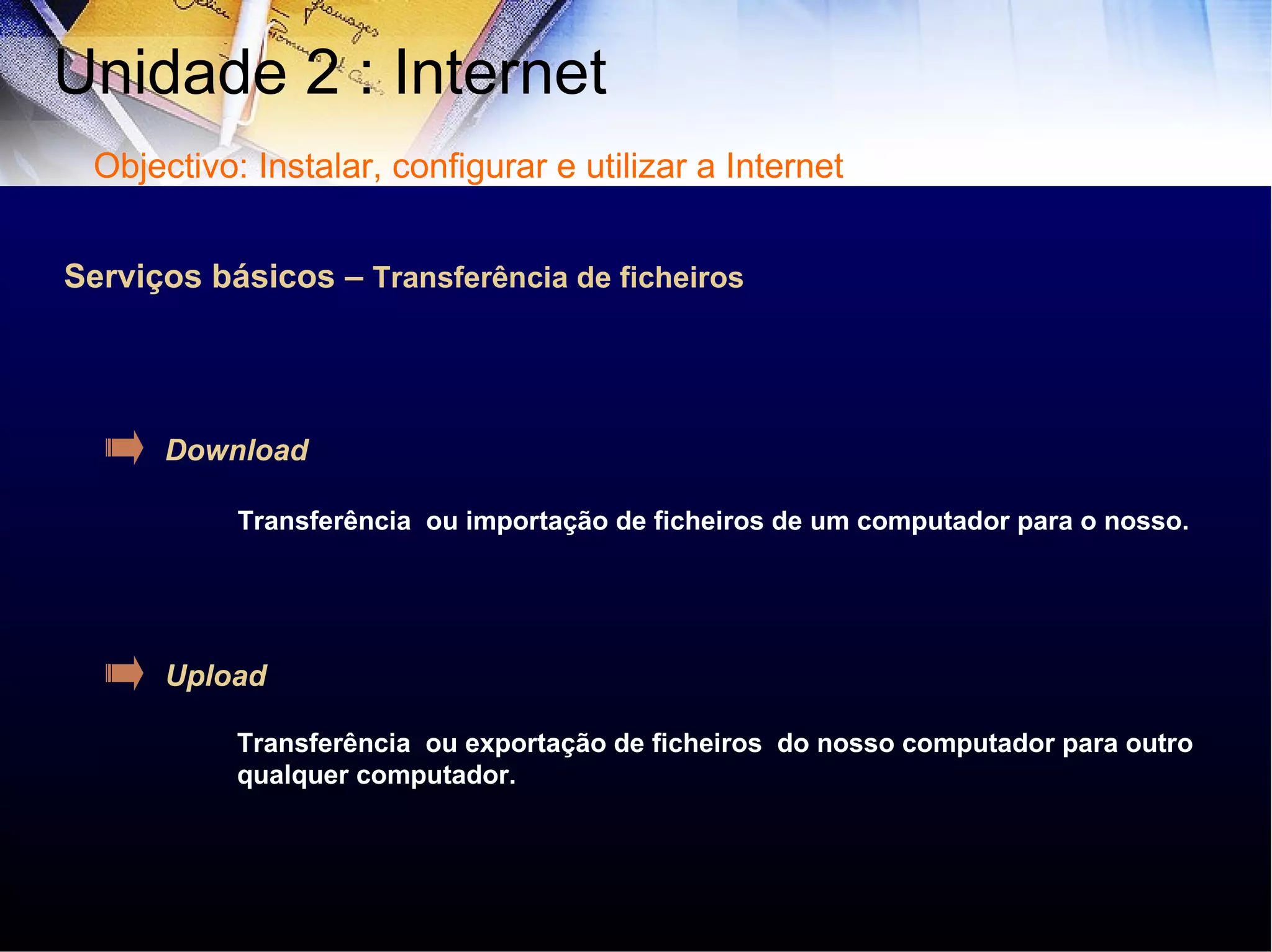 Serviços básicos –  Transferência de ficheiros Download Upload Transferência  ou importação de ficheiros de um computador para o nosso. Transferência  ou exportação de ficheiros  do nosso computador para outro qualquer computador. Unidade 2 : Internet  Objectivo: Instalar, configurar e utilizar a Internet 