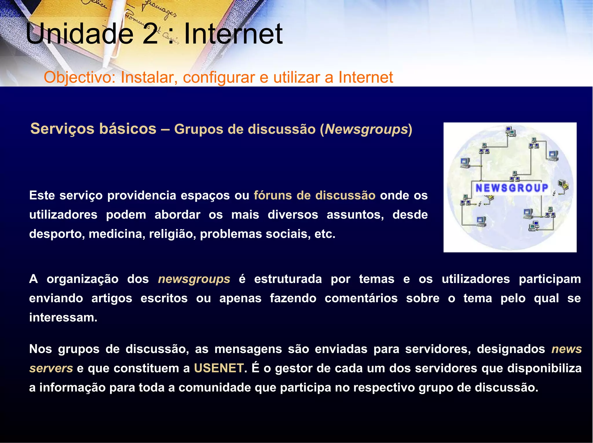 Serviços básicos –  Grupos de discussão ( Newsgroups ) Este serviço providencia espaços ou  fóruns de discussão  onde os utilizadores podem abordar os mais diversos assuntos, desde desporto, medicina, religião, problemas sociais, etc.  A organização dos  newsgroups  é estruturada por temas e os utilizadores participam enviando artigos escritos ou apenas fazendo comentários sobre o tema pelo qual se interessam. Nos grupos de discussão, as mensagens são enviadas para servidores, designados  news servers  e que constituem a  USENET . É o gestor de cada um dos servidores que disponibiliza a informação para toda a comunidade que participa no respectivo grupo de discussão. Unidade 2 : Internet  Objectivo: Instalar, configurar e utilizar a Internet 