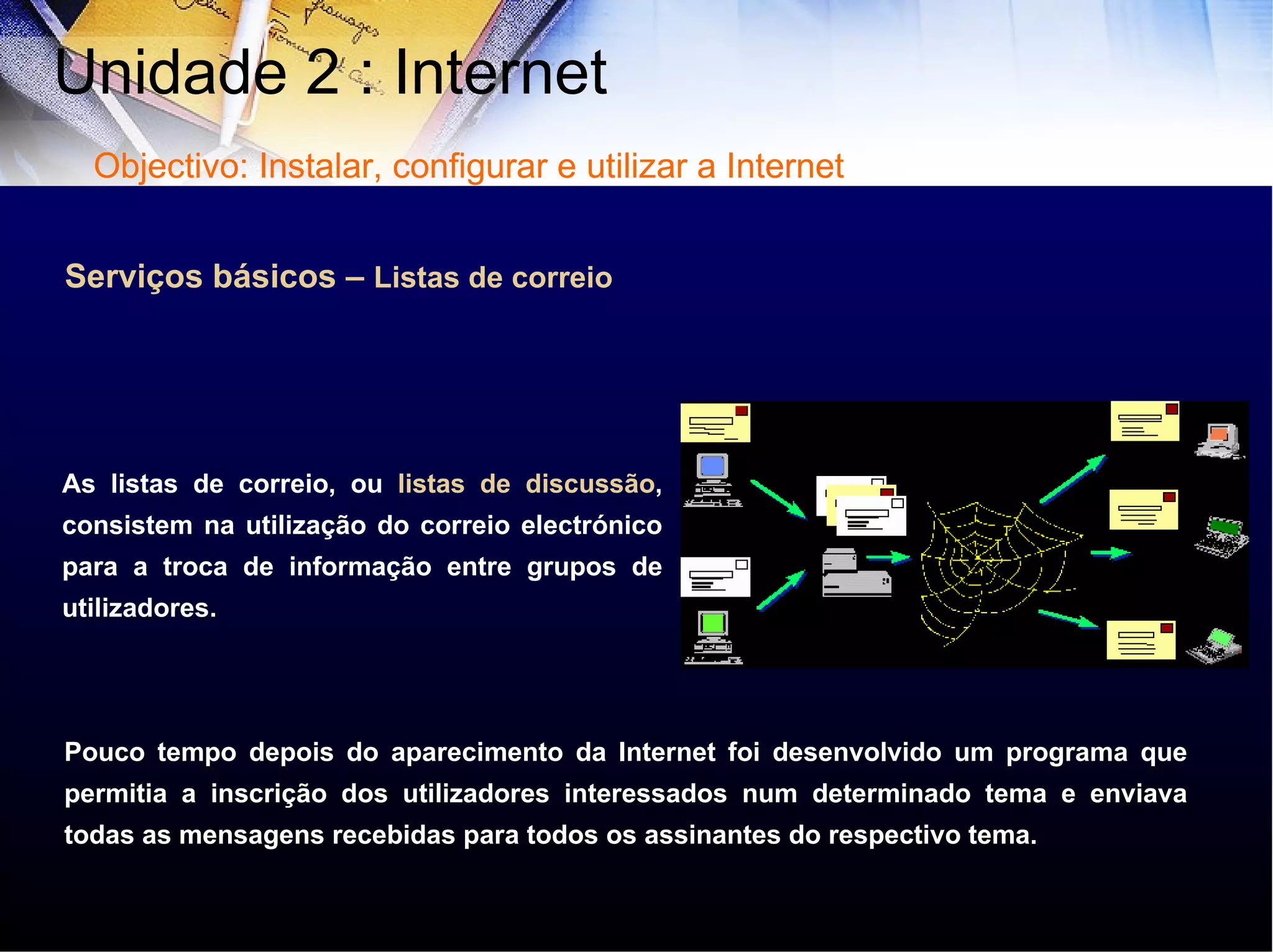 Serviços básicos –  Listas de correio As listas de correio, ou  listas de discussão , consistem na utilização do correio electrónico para a troca de informação entre grupos de utilizadores. Pouco tempo depois do aparecimento da Internet foi desenvolvido um programa que permitia a inscrição dos utilizadores interessados num determinado tema e enviava todas as mensagens recebidas para todos os assinantes do respectivo tema. Unidade 2 : Internet  Objectivo: Instalar, configurar e utilizar a Internet 