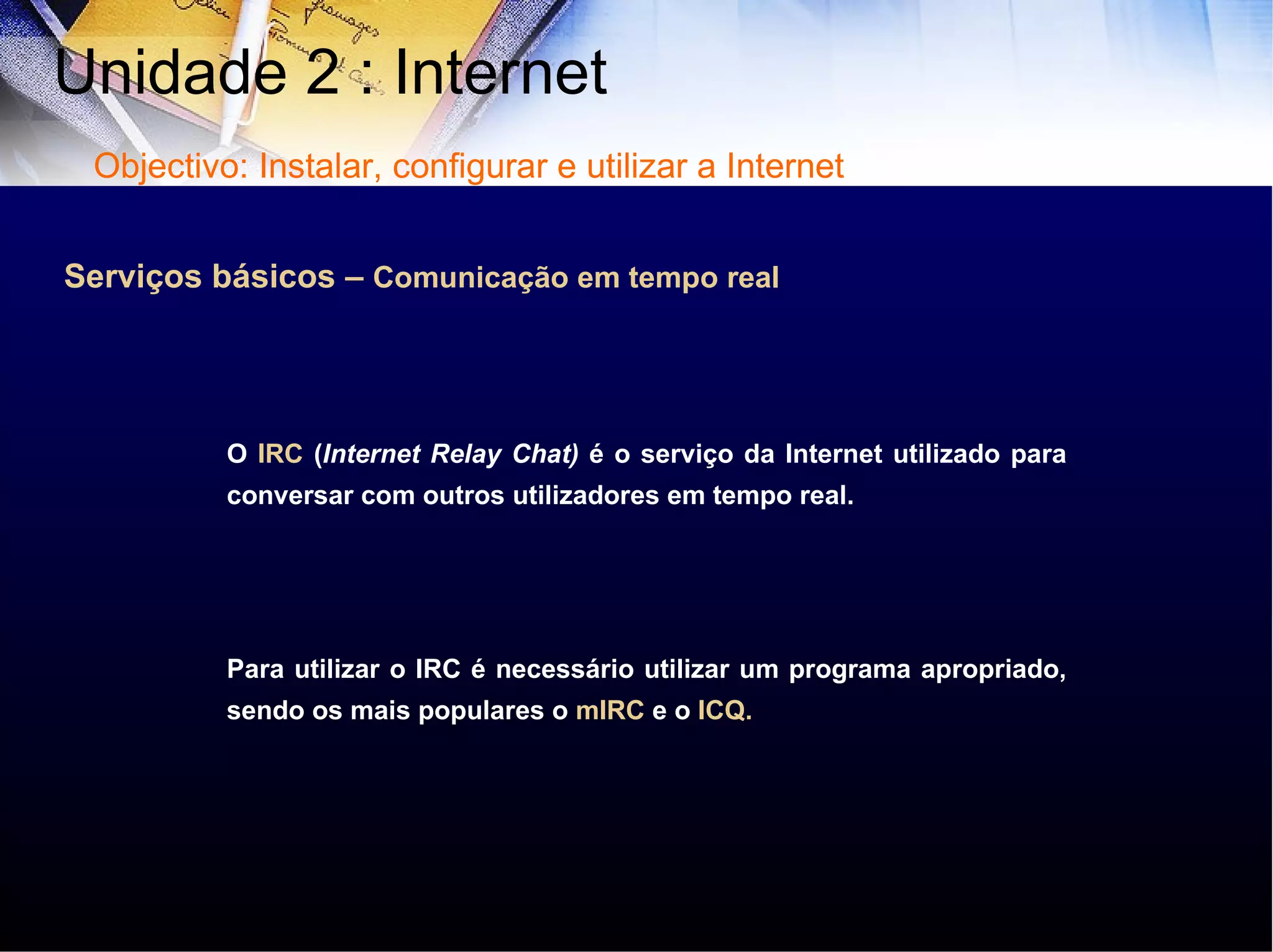 Serviços básicos –  Comunicação em tempo real O  IRC  ( Internet Relay Chat)  é o serviço da Internet utilizado para conversar com outros utilizadores em tempo real. Para utilizar o IRC é necessário utilizar um programa apropriado, sendo os mais populares o  mIRC  e o  ICQ. Unidade 2 : Internet  Objectivo: Instalar, configurar e utilizar a Internet 