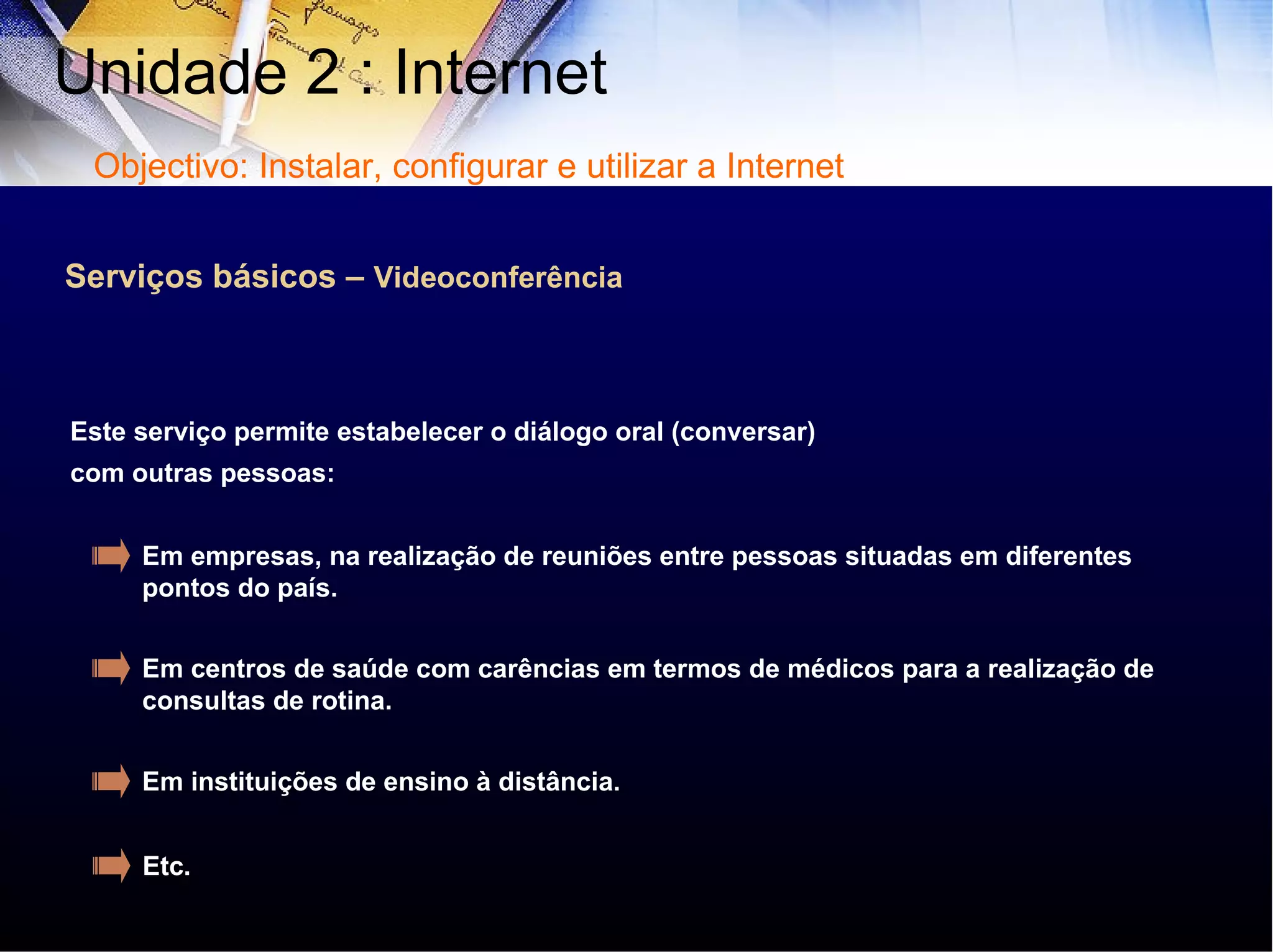 Serviços básicos –  Videoconferência Este serviço permite estabelecer o diálogo oral (conversar) com outras pessoas: Em empresas, na realização de reuniões entre pessoas situadas em diferentes pontos do país. Em centros de saúde com carências em termos de médicos para a realização de consultas de rotina. Em instituições de ensino à distância. Etc . Unidade 2 : Internet  Objectivo: Instalar, configurar e utilizar a Internet 