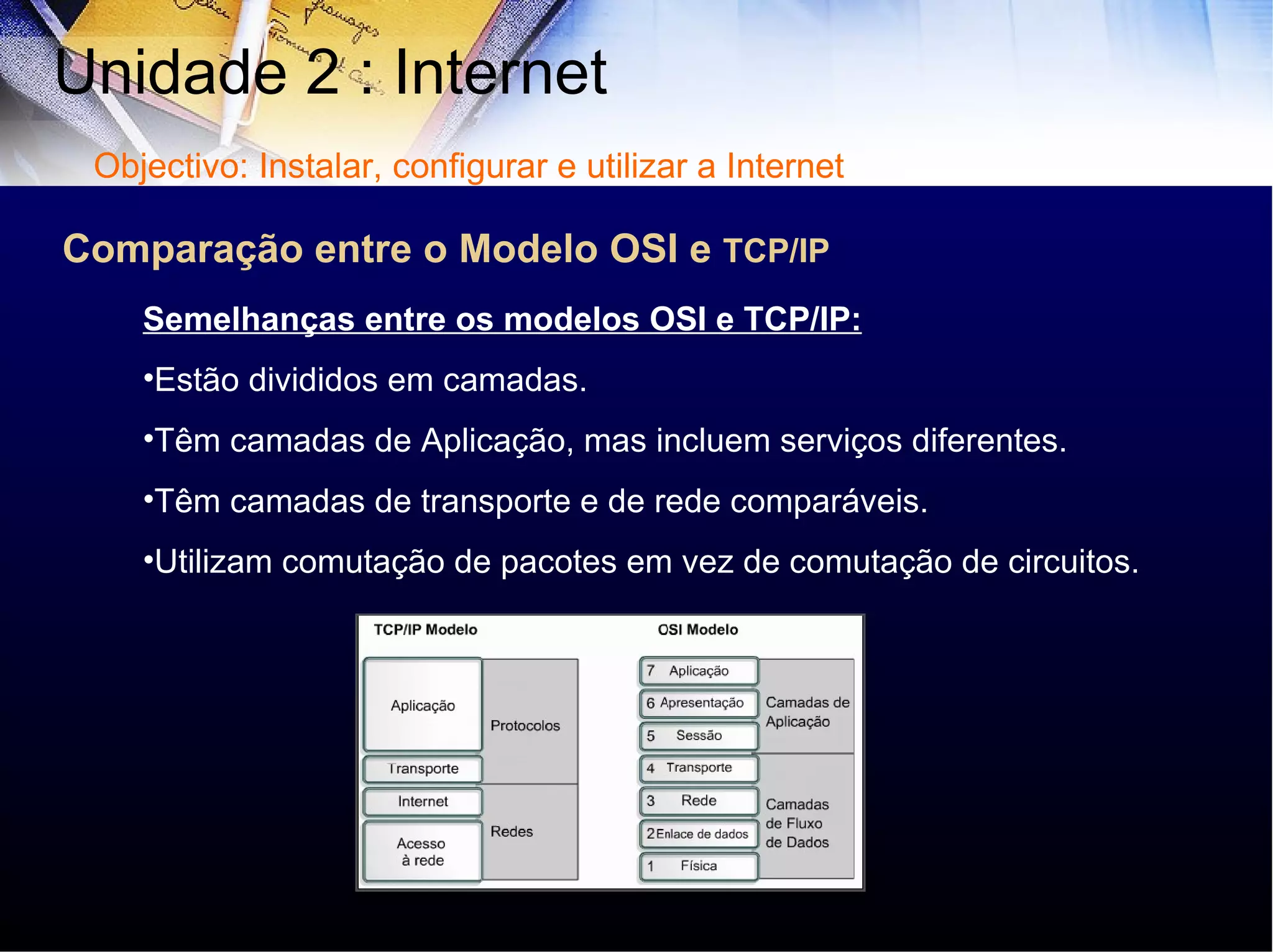 Comparação entre o Modelo OSI e  TCP/IP Unidade 2 : Internet  Semelhanças entre os modelos OSI e TCP/IP: Estão divididos em camadas. Têm camadas de Aplicação, mas incluem serviços diferentes. Têm camadas de transporte e de rede comparáveis. Utilizam comutação de pacotes em vez de comutação de circuitos. Objectivo: Instalar, configurar e utilizar a Internet Cisco Sstems 