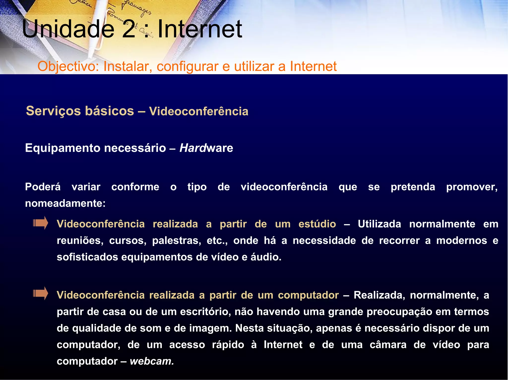 Serviços básicos –  Videoconferência Poderá variar conforme o tipo de videoconferência que se pretenda promover, nomeadamente: Equipamento necessário  –   Hard ware Videoconferência realizada a partir de um estúdio  – Utilizada normalmente em reuniões, cursos, palestras, etc., onde há a necessidade de recorrer a modernos e sofisticados equipamentos de vídeo e áudio.  Videoconferência realizada a partir de um computador  – Realizada, normalmente, a partir de casa ou de um escritório, não havendo uma grande preocupação em termos de qualidade de som e de imagem. Nesta situação, apenas é necessário dispor de um computador, de um acesso rápido à Internet e de uma câmara de vídeo para computador –  webcam. Unidade 2 : Internet  Objectivo: Instalar, configurar e utilizar a Internet 