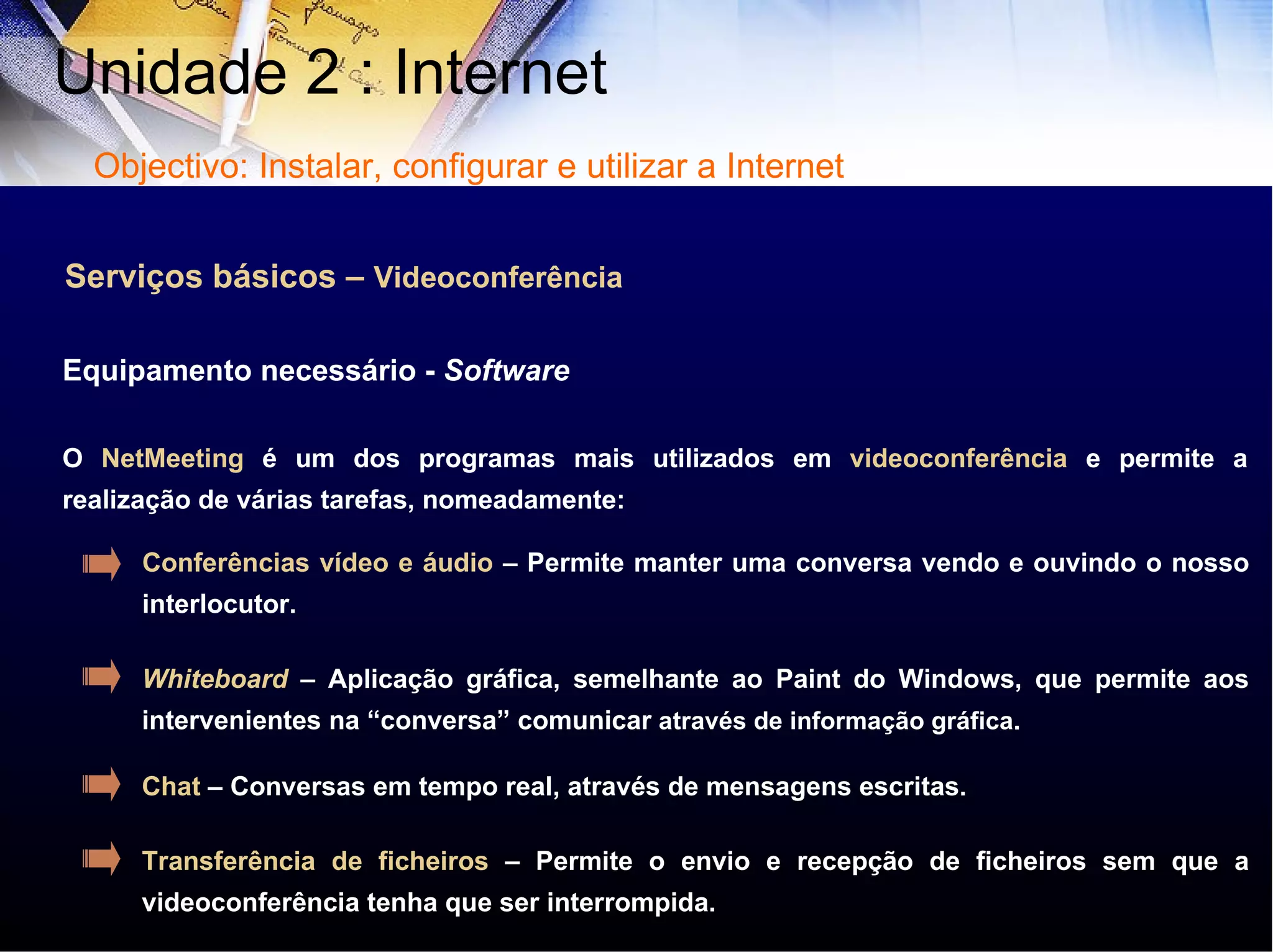 Serviços básicos –  Videoconferência O  NetMeeting  é um dos programas mais utilizados em  videoconferência  e permite a realização de várias tarefas, nomeadamente:  Equipamento necessário -  Software Conferências vídeo e áudio  – Permite manter uma conversa vendo e ouvindo o nosso interlocutor. Whiteboard   – Aplicação gráfica, semelhante ao Paint do Windows, que permite aos intervenientes na “conversa” comunicar  através de informação gráfica. Chat  – Conversas em tempo real, através de mensagens escritas. Transferência de ficheiros  – Permite o envio e recepção de ficheiros sem que a videoconferência tenha que ser interrompida.  Unidade 2 : Internet  Objectivo: Instalar, configurar e utilizar a Internet 