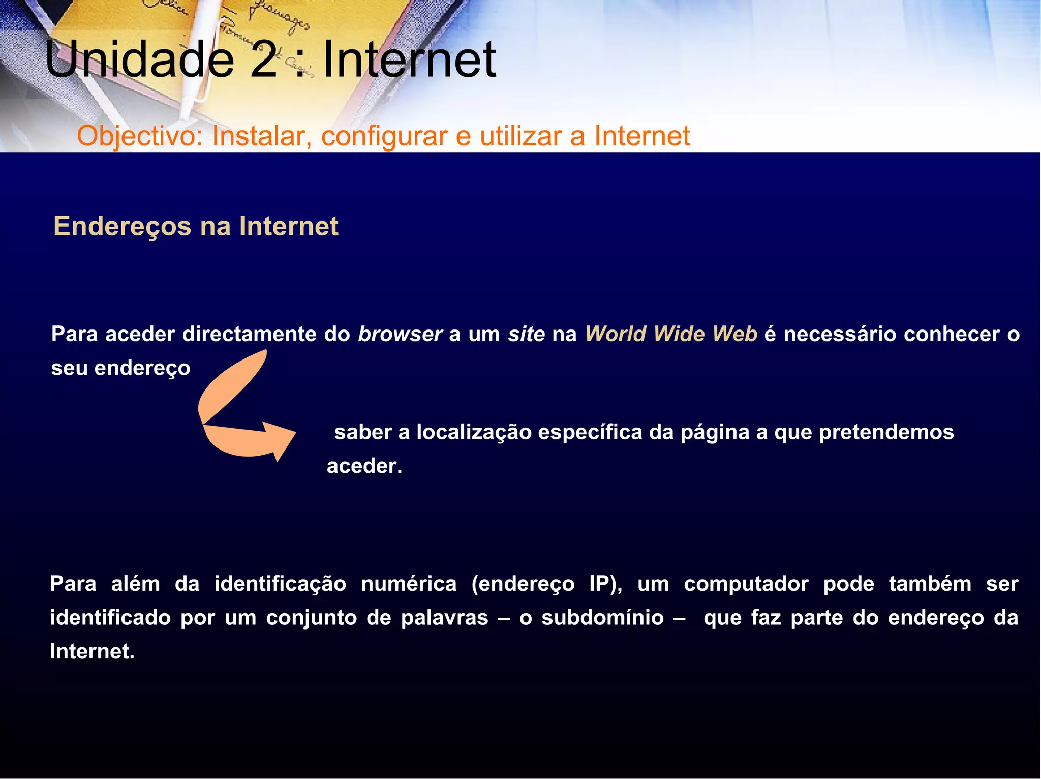 Endereços na Internet Para aceder directamente do  browser  a um  site  na  World Wide Web  é necessário conhecer o seu endereço Para além da identificação numérica (endereço IP), um computador pode também ser identificado por um conjunto de palavras – o subdomínio –  que faz parte do endereço da Internet. saber a localização específica da página a que pretendemos aceder. Unidade 2 : Internet  Objectivo: Instalar, configurar e utilizar a Internet 