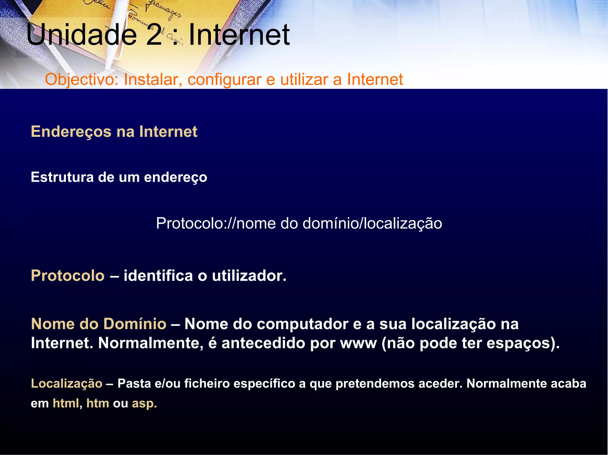 Endereços na Internet Estrutura de um endereço Protocolo://nome do domínio/localização   Protocolo   – identifica o utilizador. Nome do Domínio   – Nome do computador e a sua localização na Internet. Normalmente, é antecedido por www (não pode ter espaços). Localização  –   Pasta e/ou ficheiro específico a que pretendemos aceder. Normalmente acaba em  html ,  htm  ou  asp. Unidade 2 : Internet  Objectivo: Instalar, configurar e utilizar a Internet 