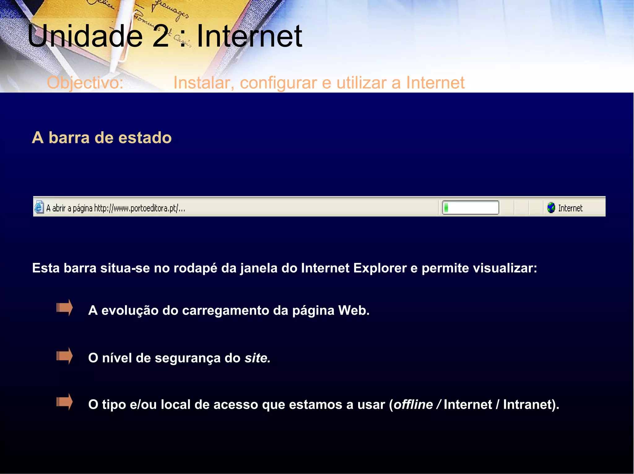 A barra de estado Esta barra situa-se no rodapé da janela do Internet Explorer e permite visualizar: A evolução do carregamento da página Web. O nível de segurança do  site. O tipo e/ou local de acesso que estamos a usar ( offline /  Internet / Intranet). Unidade 2 : Internet  Objectivo: Instalar, configurar e utilizar a Internet 