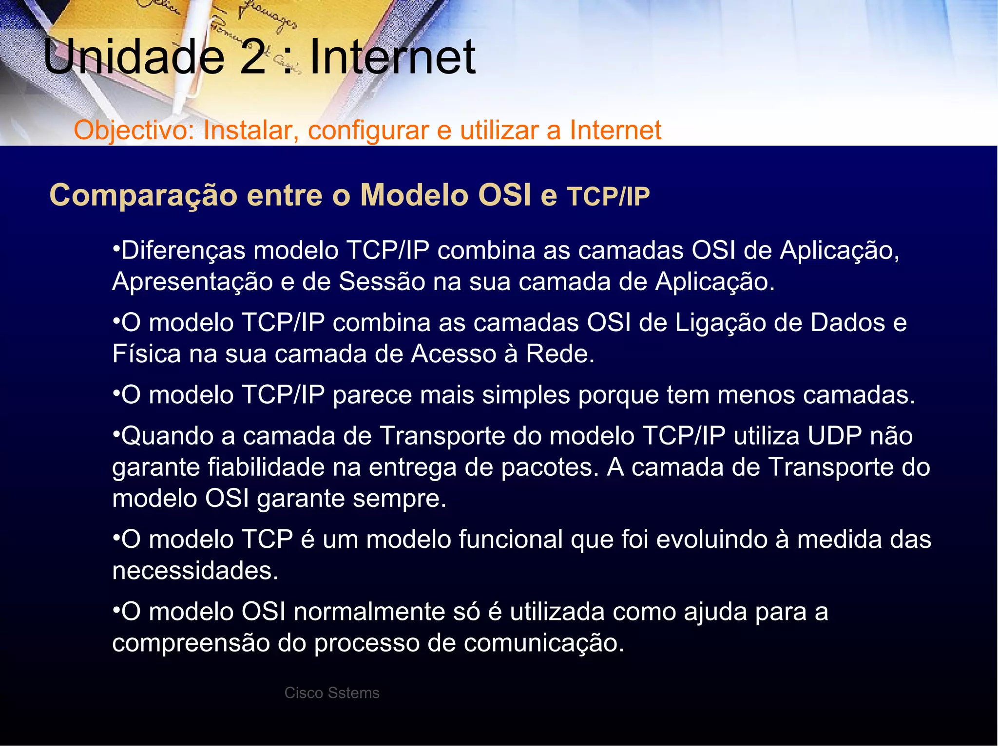 Unidade 2 : Internet  Diferenças modelo TCP/IP combina as camadas OSI de Aplicação, Apresentação e de Sessão na sua camada de Aplicação. O modelo TCP/IP combina as camadas OSI de Ligação de Dados e Física na sua camada de Acesso à Rede. O modelo TCP/IP parece mais simples porque tem menos camadas. Quando a camada de Transporte do modelo TCP/IP utiliza UDP não garante fiabilidade na entrega de pacotes. A camada de Transporte do modelo OSI garante sempre. O modelo TCP é um modelo funcional que foi evoluindo à medida das necessidades. O modelo OSI normalmente só é utilizada como ajuda para a compreensão do processo de comunicação. Objectivo: Instalar, configurar e utilizar a Internet Cisco Sstems Comparação entre o Modelo OSI e  TCP/IP 