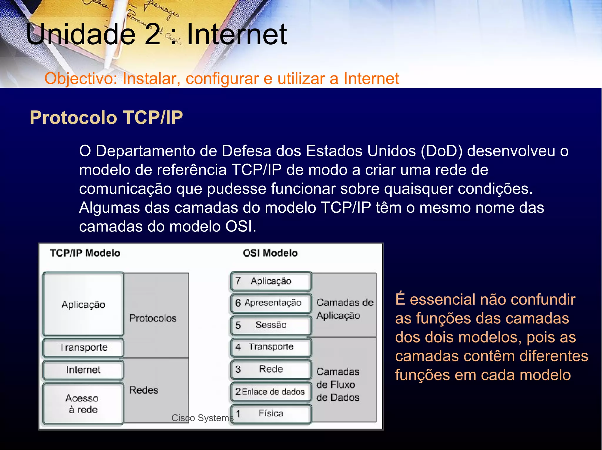 Protocolo TCP/IP Unidade 2 : Internet  O Departamento de Defesa dos Estados Unidos (DoD) desenvolveu o modelo de referência TCP/IP de modo a criar uma rede de  comunicação que pudesse funcionar sobre quaisquer condições. Algumas das camadas do modelo TCP/IP têm o mesmo nome das camadas do modelo OSI. É essencial não confundir as funções das camadas dos dois modelos, pois as camadas contêm diferentes funções em cada modelo Objectivo: Instalar, configurar e utilizar a Internet Cisco Systems 