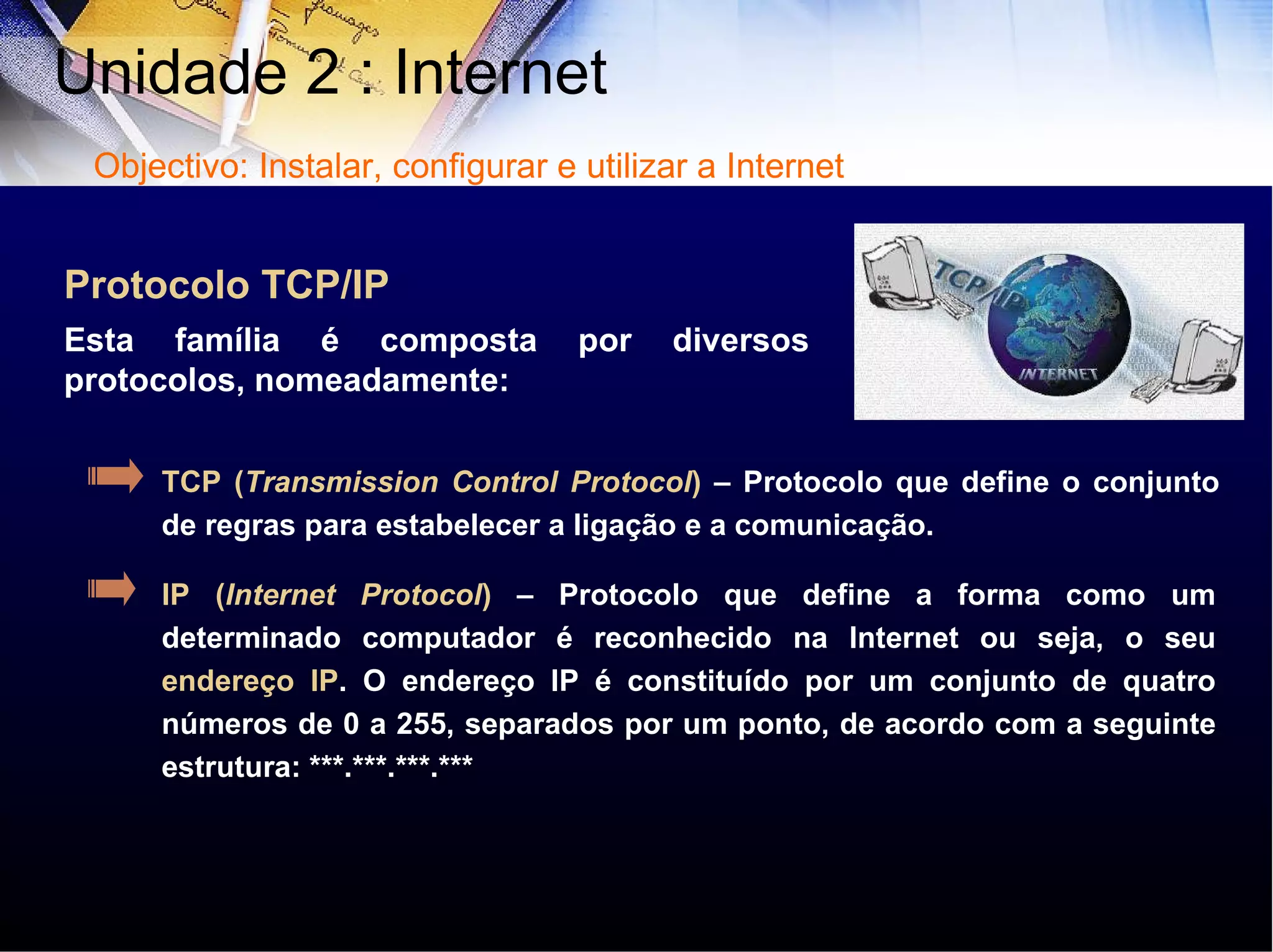 IP ( Internet Protocol )  – Protocolo que define a forma como um determinado computador é reconhecido na Internet ou seja, o seu  endereço IP . O endereço IP é constituído por um conjunto de quatro números de 0 a 255, separados por um ponto, de acordo com a seguinte estrutura: ***.***.***.*** TCP ( Transmission Control Protocol )   – Protocolo que   define o conjunto de regras para estabelecer a ligação e a comunicação. Esta família é composta por diversos protocolos, nomeadamente: Protocolo TCP/IP Unidade 2 : Internet  Objectivo: Instalar, configurar e utilizar a Internet 